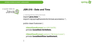 SPRING WORKS IN MANY LANGUAGES
Java 8
a quick note on
JSR-310 - Date and Time
// declarative date format
import java.time.*;
import org.springframework.format.annotation.*;
public class Customer {
@DateTimeFormat(iso=ISO.DATE)
private LocalDate birthDate;
@DateTimeFormat(pattern="M/d/yy h:mm")
private LocalDateTime lastContact;
}
 