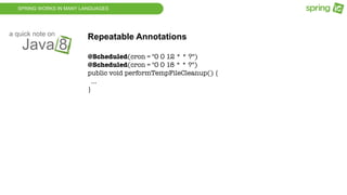 SPRING WORKS IN MANY LANGUAGES
Java 8
a quick note on
Repeatable Annotations
@Scheduled(cron = "0 0 12 * * ?")
@Scheduled(cron = "0 0 18 * * ?")
public void performTempFileCleanup() {
...
}
 