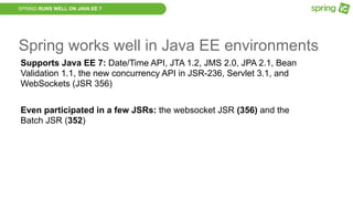 SPRING RUNS WELL ON JAVA EE 7
Spring works well in Java EE environments
Supports Java EE 7: Date/Time API, JTA 1.2, JMS 2.0, JPA 2.1, Bean
Validation 1.1, the new concurrency API in JSR-236, Servlet 3.1, and
WebSockets (JSR 356)
Even participated in a few JSRs: the websocket JSR (356) and the
Batch JSR (352)
 
