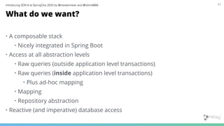 Introducing SDN 6 at SpringOne 2020 by @meistermeier and @rotnroll666 11
What do we want?
• A composable stack
• Nicely integrated in Spring Boot
• Access at all abstraction levels
• Raw queries (outside application level transactions)
• Raw queries (inside application level transactions)
• Plus ad-hoc mapping
• Mapping
• Repository abstraction
• Reactive (and imperative) database access
 