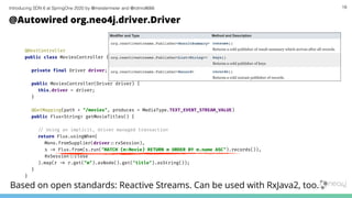 Introducing SDN 6 at SpringOne 2020 by @meistermeier and @rotnroll666 18
@Autowired org.neo4j.driver.Driver
@RestController
public class MoviesController {
private final Driver driver;
public MoviesController(Driver driver) {
this.driver = driver;
}
@GetMapping(path = "/movies", produces = MediaType.TEXT_EVENT_STREAM_VALUE)
public Flux<String> getMovieTitles() {
/# Using an implicit, driver managed transaction
return Flux.usingWhen(
Mono.fromSupplier(driver:%rxSession),
s -' Flux.from(s.run("MATCH (m:Movie) RETURN m ORDER BY m.name ASC").records()),
RxSession:%close
).map(r -' r.get("m").asNode().get("title").asString());
}
}
Based on open standards: Reactive Streams. Can be used with RxJava2, too.
 