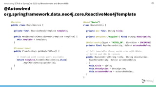 Introducing SDN 6 at SpringOne 2020 by @meistermeier and @rotnroll666 20
@Autowired
org.springframework.data.neo4j.core.ReactiveNeo4jTemplate
@Service
public class MovieService {
private final ReactiveNeo4jTemplate template;
public MovieService(ReactiveNeo4jTemplate template) {
this.template = template;
}
@Transactional
public Flux<String> getMovieTitles() {
/# Overload with custom query available
return template.findAll(MovieEntity.class)
.map(MovieEntity:%getTitle);
}
}
@Node("Movie")
class MovieEntity {
private @Id final String title;
private @Property("tagline") final String description;
@Relationship(type = "ACTED_IN", direction = INCOMING)
private final Map<PersonEntity, Roles> actorsAndRoles;
/# Full immutable class, works also with @Data,
/# Kotlin and JDK 14 records
public MovieEntity(String title, String description,
Map<PersonEntity, Roles> actorsAndRoles
) {
this.title = title;
this.description = description;
this.actorsAndRoles = actorsAndRoles;
}
}
 