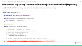 Introducing SDN 6 at SpringOne 2020 by @meistermeier and @rotnroll666
public interface MovieRepository extends ReactiveNeo4jRepository<MovieEntity, String> {}
@Service
public class MovieService {
private final MovieRepository repository;
public MovieService(MovieRepository repository) {
this.repository = repository;
}
@Transactional
public Flux<String> getMovieTitles() {
/# Custom query via @Query on a method
/# For simple cases, use derived query methods
/# repository.findAllByOrderByTitle
return repository.findAll()
.map(MovieEntity:%getTitle);
/# For the first time with Spring Data and Neo4j, query by Example
/# return repository.findAll(Example.of(new MovieEntity("The Matrix", null)));
}
}
21
@Autowired org.springframework.data.neo4j.core.ReactiveNeo4jRepository
 