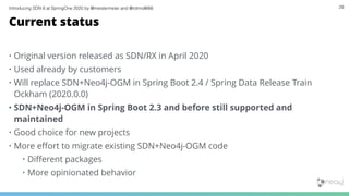 Introducing SDN 6 at SpringOne 2020 by @meistermeier and @rotnroll666 29
Current status
• Original version released as SDN/RX in April 2020
• Used already by customers
• Will replace SDN+Neo4j-OGM in Spring Boot 2.4 / Spring Data Release Train
Ockham (2020.0.0)
• SDN+Neo4j-OGM in Spring Boot 2.3 and before still supported and
maintained
• Good choice for new projects
• More eﬀort to migrate existing SDN+Neo4j-OGM code
• Diﬀerent packages
• More opinionated behavior
 