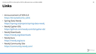 Introducing SDN 6 at SpringOne 2020 by @meistermeier and @rotnroll666 30
Links
• Announcement of SDN 6.0
https://bit.ly/welcome_sdn6
• Spring Data Neo4j
https://spring.io/projects/spring-data-neo4j
• Neo4j Cypher-DSL
https://github.com/neo4j-contrib/cypher-dsl
• Neo4j Downloads
https://neo4j.org/downloads
• Neo4j Aura
https://neo4j.org/aura
• Neo4j Community Site
https://community.neo4j.com/
 