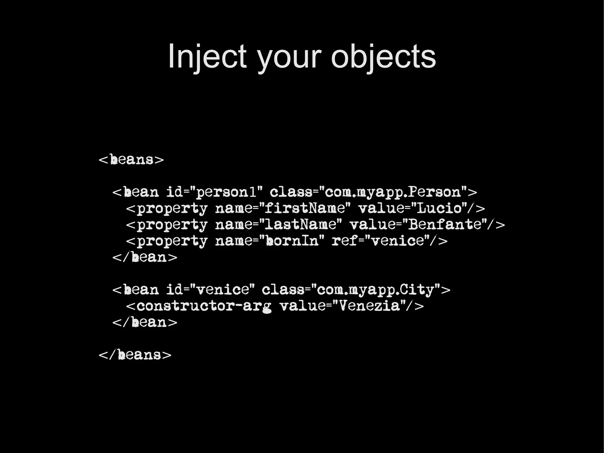 Inject your objects

<beans>

 <bean id=”person1” class=”com.myapp.Person”>
  <property name=”firstName” value=”Lucio”/>
  <property name=”lastName” value=”Benfante”/>
  <property name=”bornIn” ref=”venice”/>
 </bean>

 <bean id=”venice” class=”com.myapp.City”>
  <constructor-arg value=”Venezia”/>
 </bean>

</beans>
 