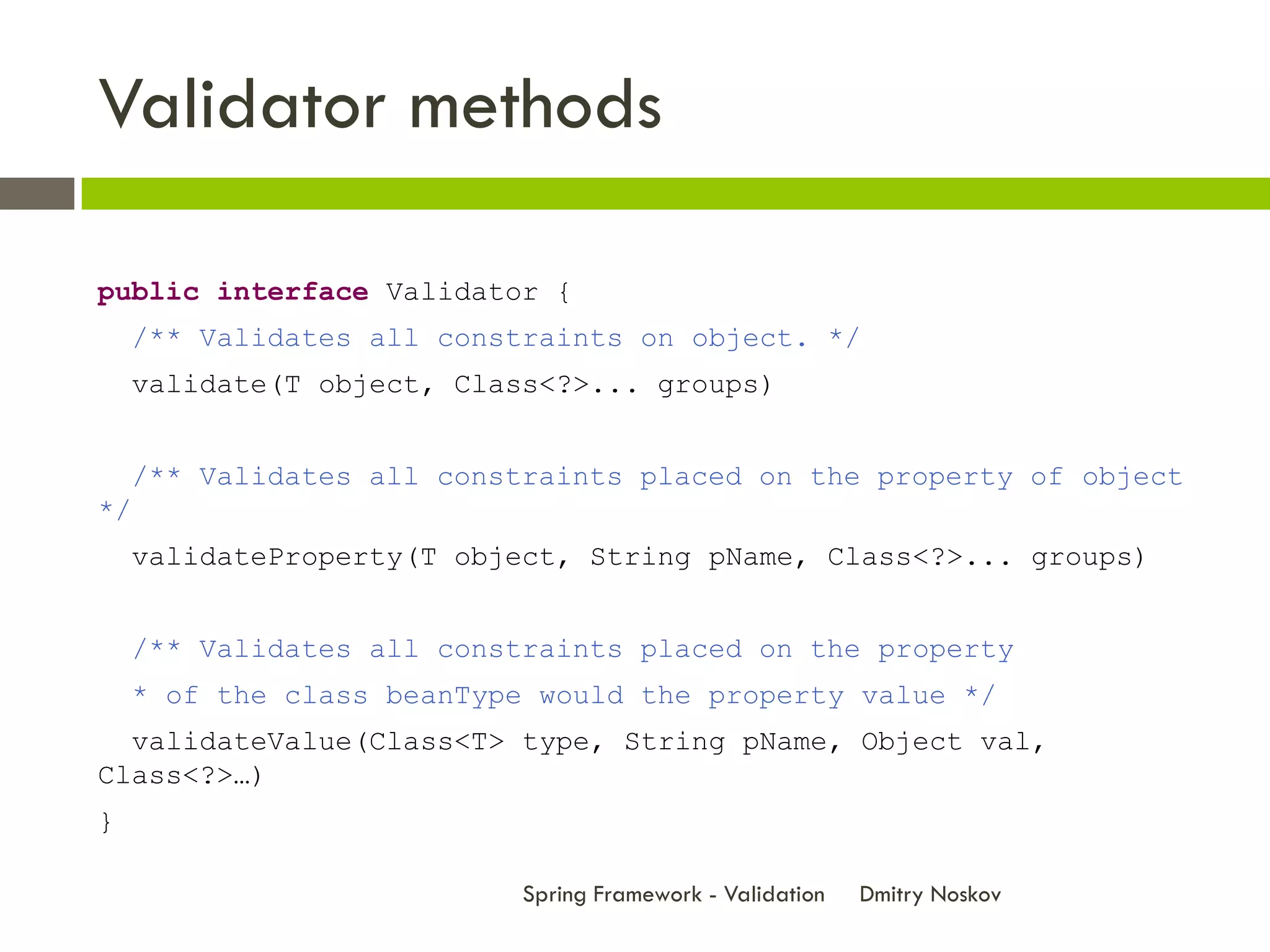 Validator methods

public interface Validator {
     /** Validates all constraints on object. */
     validate(T object, Class<?>... groups)


     /** Validates all constraints placed on the property of object
*/
     validateProperty(T object, String pName, Class<?>... groups)


     /** Validates all constraints placed on the property
     * of the class beanType would the property value */
  validateValue(Class<T> type, String pName, Object val,
Class<?>…)
}

                            Spring Framework - Validation   Dmitry Noskov
 