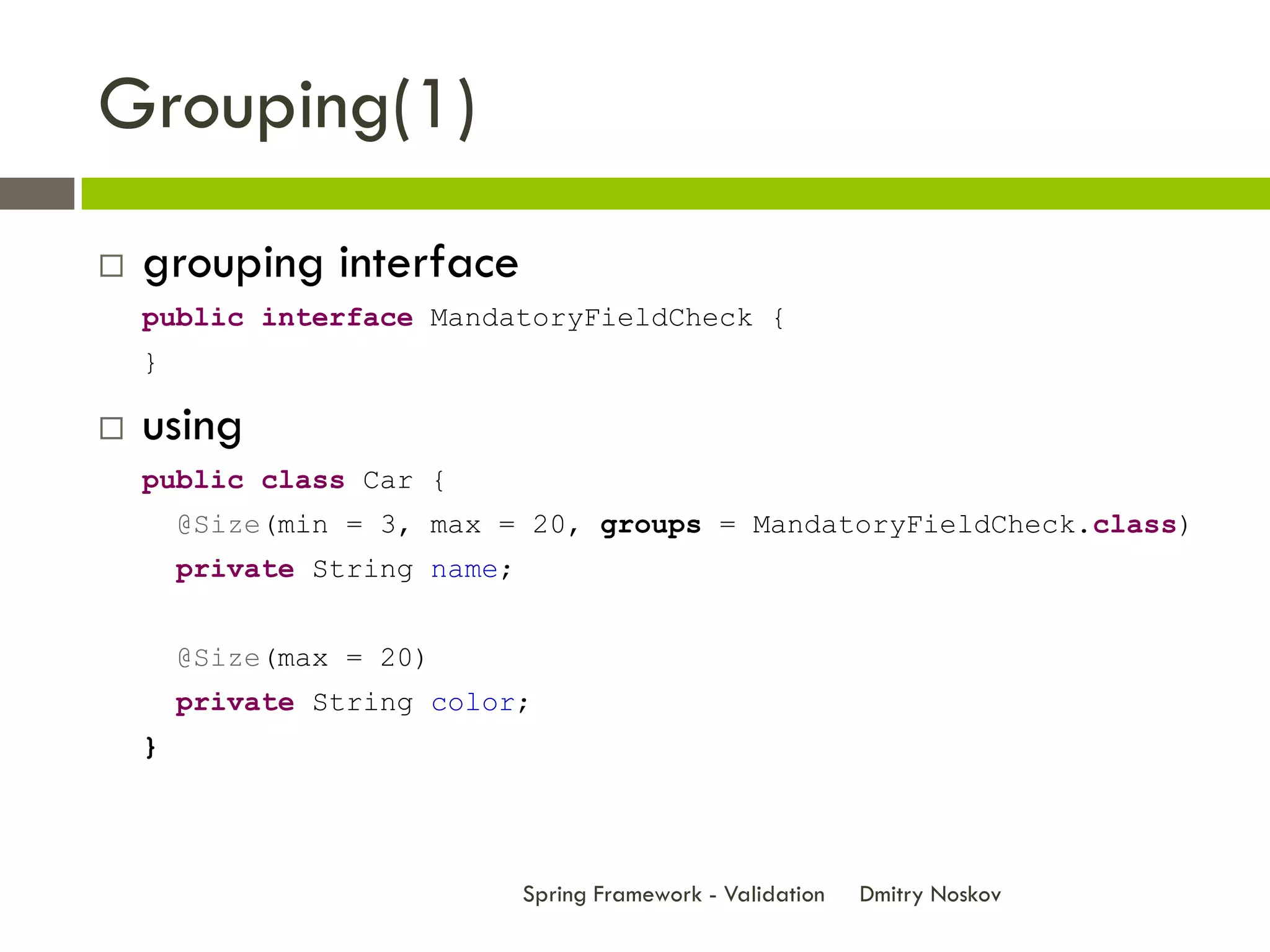 Grouping(1)
   grouping interface
    public interface MandatoryFieldCheck {
    }

   using
    public class Car {
        @Size(min = 3, max = 20, groups = MandatoryFieldCheck.class)
        private String name;


        @Size(max = 20)
        private String color;
    }




                               Spring Framework - Validation   Dmitry Noskov
 