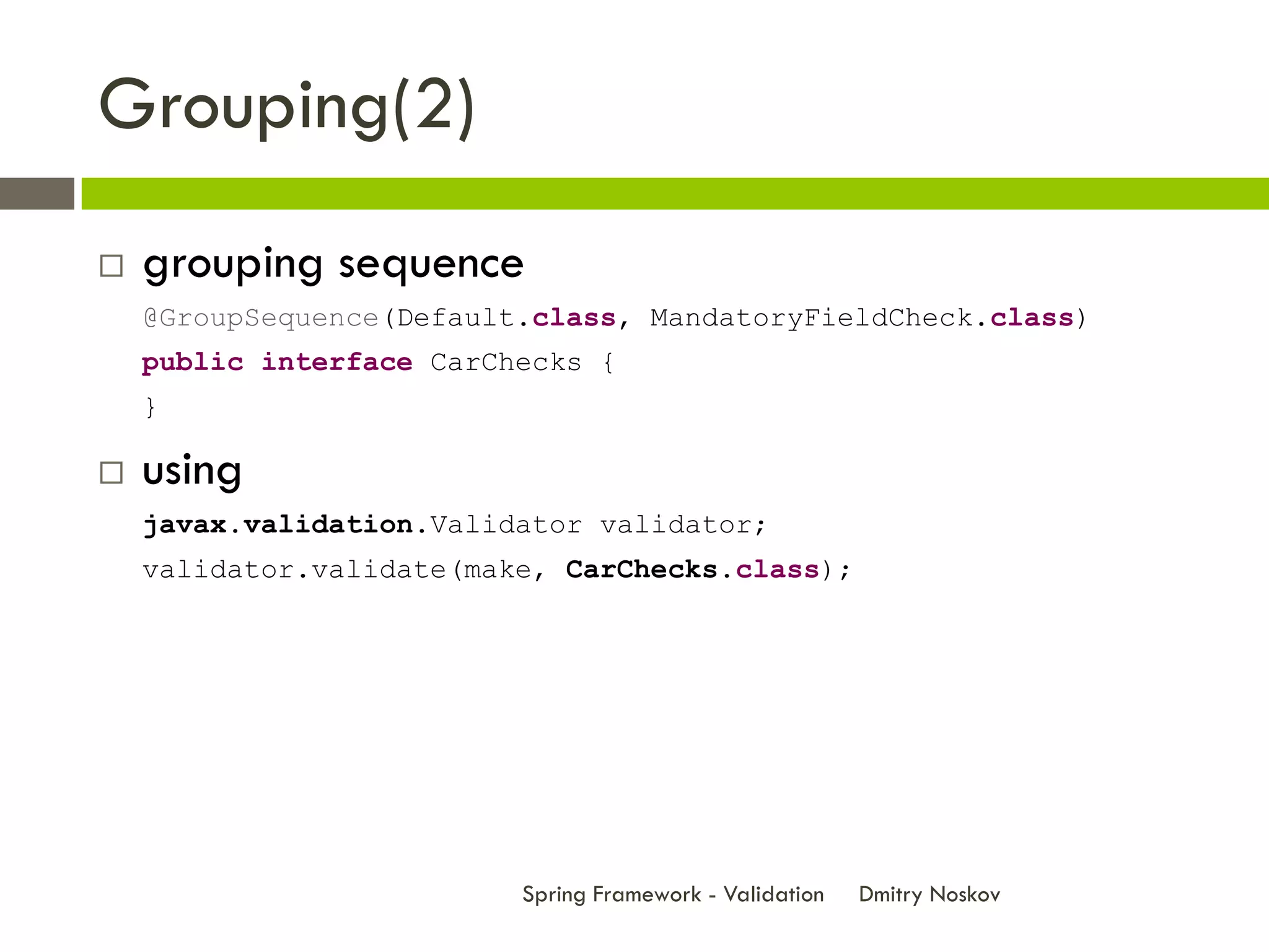 Grouping(2)
   grouping sequence
    @GroupSequence(Default.class, MandatoryFieldCheck.class)
    public interface CarChecks {
    }

   using
    javax.validation.Validator validator;
    validator.validate(make, CarChecks.class);




                          Spring Framework - Validation   Dmitry Noskov
 