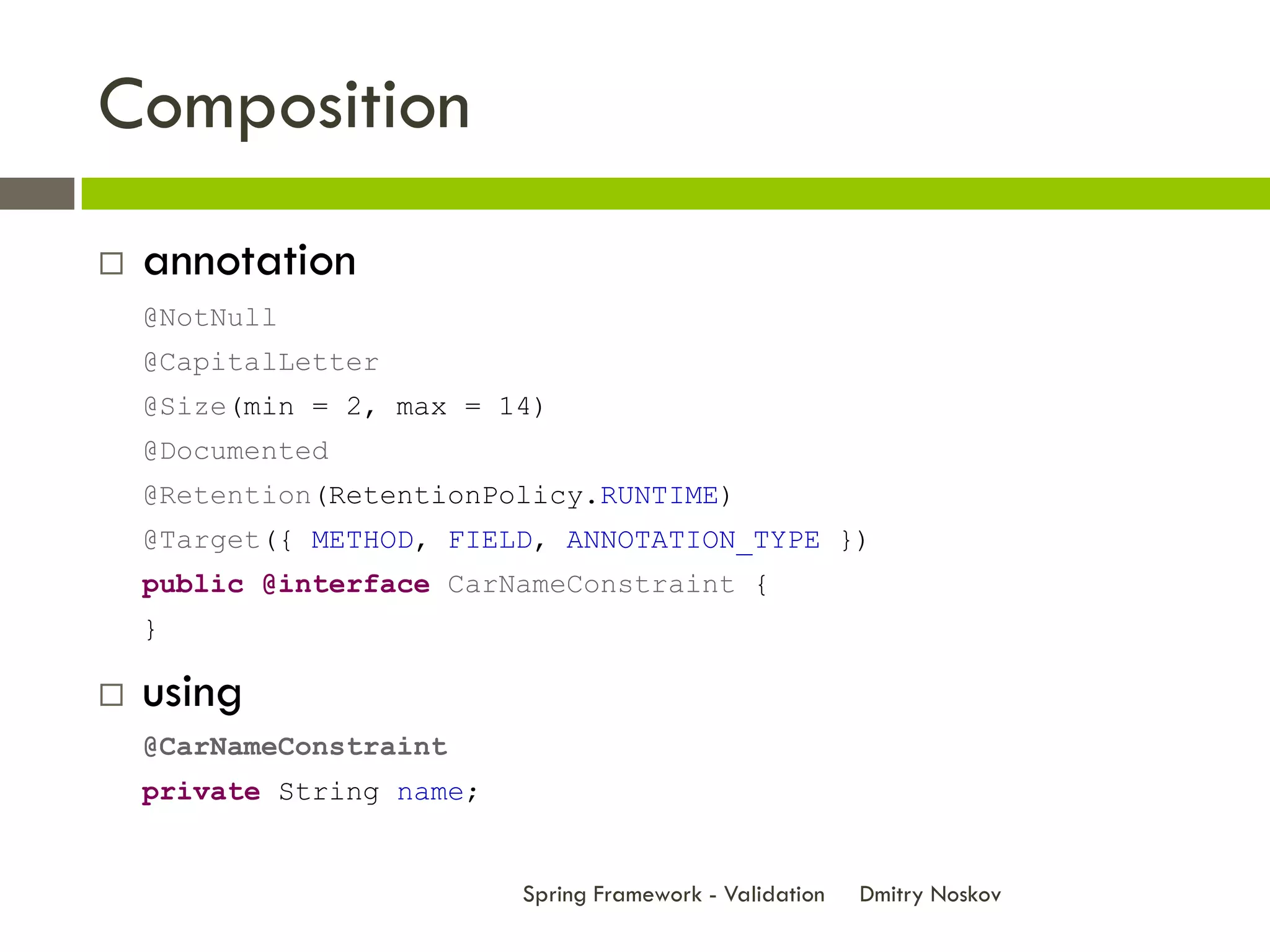 Composition
   annotation
    @NotNull
    @CapitalLetter
    @Size(min = 2, max = 14)
    @Documented
    @Retention(RetentionPolicy.RUNTIME)
    @Target({ METHOD, FIELD, ANNOTATION_TYPE })
    public @interface CarNameConstraint {
    }

   using
    @CarNameConstraint
    private String name;


                           Spring Framework - Validation   Dmitry Noskov
 