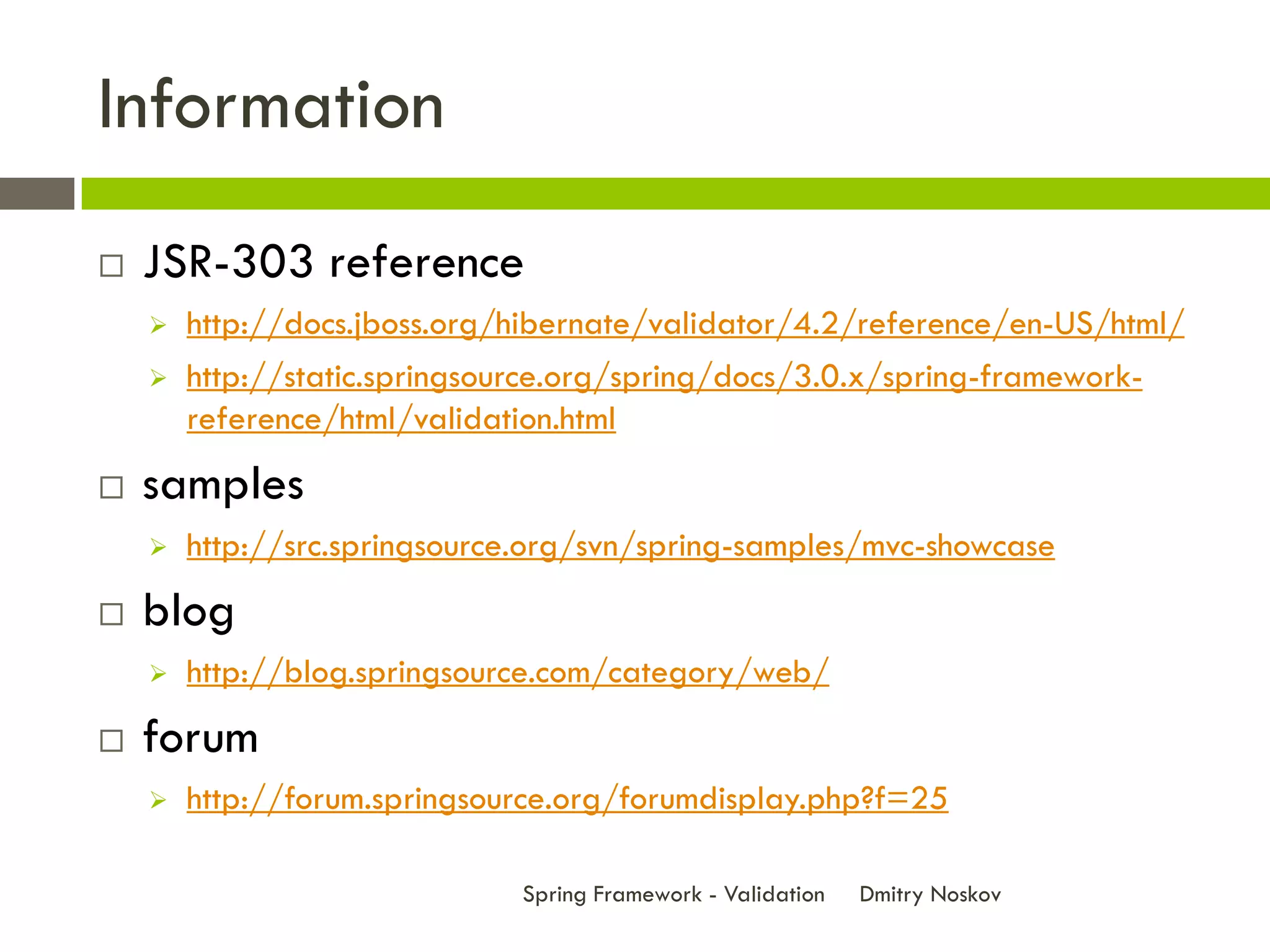 Information
   JSR-303 reference
       http://docs.jboss.org/hibernate/validator/4.2/reference/en-US/html/
       http://static.springsource.org/spring/docs/3.0.x/spring-framework-
        reference/html/validation.html
   samples
       http://src.springsource.org/svn/spring-samples/mvc-showcase
   blog
       http://blog.springsource.com/category/web/
   forum
       http://forum.springsource.org/forumdisplay.php?f=25

                              Spring Framework - Validation   Dmitry Noskov
 