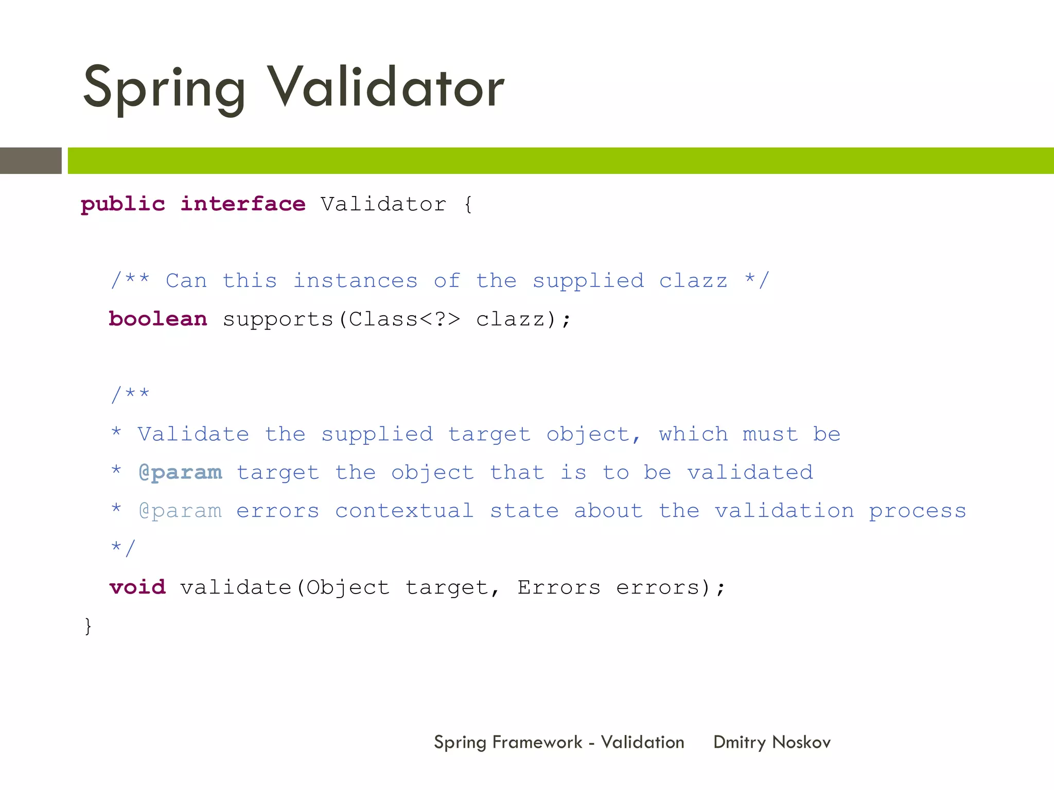 Spring Validator
public interface Validator {


    /** Can this instances of the supplied clazz */
    boolean supports(Class<?> clazz);


    /**
    * Validate the supplied target object, which must be
    * @param target the object that is to be validated
    * @param errors contextual state about the validation process
    */
    void validate(Object target, Errors errors);
}



                           Spring Framework - Validation   Dmitry Noskov
 