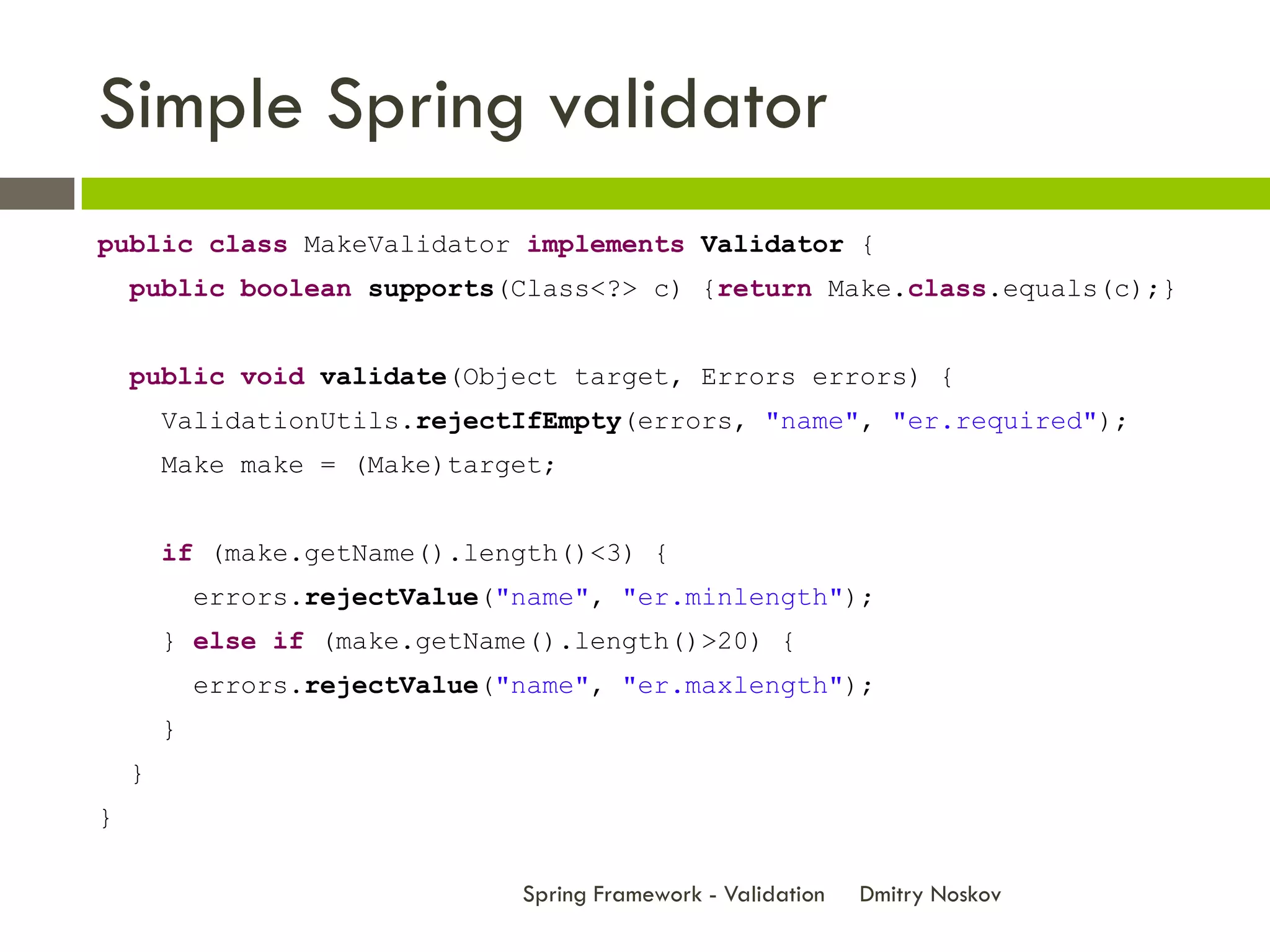 Simple Spring validator
public class MakeValidator implements Validator {
    public boolean supports(Class<?> c) {return Make.class.equals(c);}


    public void validate(Object target, Errors errors) {
        ValidationUtils.rejectIfEmpty(errors, "name", "er.required");
        Make make = (Make)target;


        if (make.getName().length()<3) {
            errors.rejectValue("name", "er.minlength");
        } else if (make.getName().length()>20) {
            errors.rejectValue("name", "er.maxlength");
        }
    }
}

                                Spring Framework - Validation   Dmitry Noskov
 