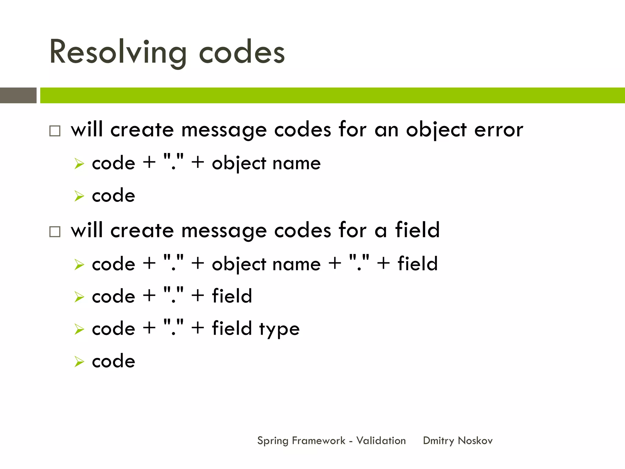 Resolving codes
   will create message codes for an object error
     code + "." + object name
     code

   will create message codes for a field
     code + "." + object name + "." + field
     code + "." + field

     code + "." + field type

     code



                        Spring Framework - Validation   Dmitry Noskov
 