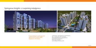 Springview Heights: a surprising indulgence




                            Enjoy living in well-spaced   2 BHK (Optima), 2 BHK (Maxima) and 3 BHK (Maxima)
                                                          Stilt + 14 towers with 2 lifts in each tower
                            apartments amid wide          Well-designed apartments, with optimal sizes.
                            expanses of nature            Elevated greens with play area.
                                                          Efficient space utilisation.
                                                          Green building certification by IGBC.*




                                                                                                              *applied for
 