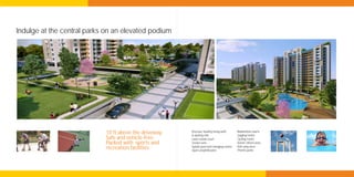 Indulge at the central parks on an elevated podium




                            10 ft above the driveway.   Discover healthy living with:
                                                        A skating rink
                                                                                         Badminton courts
                                                                                         Jogging tracks
                            Safe and vehicle-free.      Lawn tennis court                Cycling tracks
                            Packed with sports and      Cricket nets                     Senior citizen zone
                                                                                         Kid’s play area
                            recreation facilities.      Splash pool and changing rooms
                                                        Open amphitheatre                Theme parks
 
