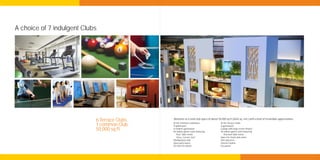 A choice of 7 indulgent Clubs




                            6 Terrace Clubs.   Welcome to a total club space of about 50,000 sq ft (4645 sq. mtr.) with a host of irresistible opportunities.
                                               At the Common Clubhouse:                   At the Terrace Clubs:
                            1 common Club.     A splash pool                              A gymnasium
                            50,000 sq ft.      A modern gymnasium
                                               An indoor games room featuring:
                                                                                          Lounge with large-screen theatre
                                                                                          An indoor games room featuring:
                                                  Pool, Table tennis                         Pool and Table tennis
                                                  Chess, Carrom, Dart                     Space for steam and sauna
                                               Multipurpose hall                          Kid’s play area
                                               Open party lawns                           Internet station
                                               An Internet station                        Dry pantry
 
