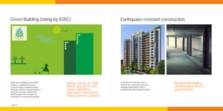 *
Green Building (rating by IGBC)                                    Earthquake-resistant construction




Indian Green Building Council (IGBC)
certifies a building Green when
                                           Energy saving: 20-30%   Delhi NCR lies in Seismic Zone 4,
                                                                   however the construction has been
                                                                                                              Sturdy build quality
it uses less water, optimises energy       Water saving: 30-50%    designed conforming to Zone 5              conforming to Zone 5
efficiency, conserves natural resources,   Good ventilation        specifications, thus making it sturdier.   specifications
generates less waste and provides
healthier spaces for occupants, as
                                           Rain-water harvesting
compared to a conventional building.       Waste water treatment

*applied for
 