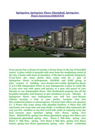  
       Springview,  
                   Springview Floors             Springview  
                                      Ghaziabad,            
                    Floors,Innovions, 
                                     9266167676
                                               




Every person has a dream of owning a dream home in the lap of beautiful 
nature. A place which is peaceful and away from the maddening crowd of 
the city. A home with mass of amenities. A life that is perfectly integrated. 
If you have   the   same   desire   then   come   and   be   a   part   of  
Springview   Floors   in Indirapuram.   SAAMAG   and   SARE   group   in 
joint   venture   is   building   your dreams into reality. Springview floors  
is 2,3,4 bhk independent floors in new Indirapuram a place to relish life 
in your own way with  space and privacy as a  part and parcel of  your 
lifestyle in our independent floors. This Residential property has all the 
beautiful amenities and features to give lavishness to your   lifestyle.   At 
Springview   floors   new   Indirapuram   you   will   live   your dreams  
without   burning   a   hole   in   your   pocket.   Location   wise   also 
this residential project is advantageous. Crescent ParC offers you spacious 
G+ 2 Floors that come along with plentiful facilities. A Place that will 
rejuvenate you every time you step inside. A residence that represents the 
way you live, needless to say that you’ll take pride in enjoying every day 
here. crescent     parc     launches     spring     view     floors,     spring     view  
floors   9266167676, spring view floors ghaziabad, spring view floors new 
indrapuram ghaziabad, spring   view     floors 2   bhk flats,   spring   view 
floors 3   bhk flats,   spring   view floors 4 bhk flats, spring view floors 
homes, spring view floors apartments, spring   view   floors   residential 
 