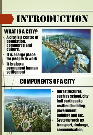 INTRODUCTION
• A city is a centre of
population,
commerce and
culture.
• It is a large place
for people to work
• It is also a
permanent human
settlement
WHAT IS A CITY?
COMPONENTS OF A CITY
• Infrastructures
such as school, city
hall earthquake
resilient building,
government
building and etc.
• Systems such as
transport, drainage,
communication,
 