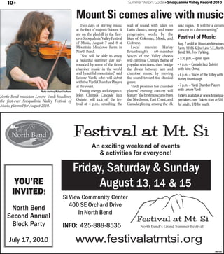 10 »                                                                                      Summer Visitor's Guide » Snoqualmie Valley Record 2010


                                                          Mount Si comes alive with music
                                                             Two days of stirring music       wall of sound with takes on        and eagles. It will be a dream
                                                          at the foot of majestic Mount Si    Latin classics, swing and more     concert in a dream setting.”
                                                          are on the playbill in the first-   progressive works by the
                                                          ever Snoqualmie Valley Festival     likes of Coleman, Monk, and        Festival of Music
                                                          of Music, August 7 and 8 at         Coltrane.                          Aug. 7 and 8 at Mountain Meadows
                                                          Mountain Meadows Farm in               Local maestro Harley            Farm, 10106 422nd Lane S.E., North
                                                          North Bend.                         Brumbaugh’s        60-member       Bend, WA. Free Parking.
                                                             “You will be able to enjoy       Voices of the Valley chorus
                                                          a beautiful summer day sur-         will continue Chmaj’s theme of     • 3:30 p.m. – gates open
                                                          rounded by some of the finest       popular selections, then bridge    • 4 p.m. – Cascade Jazz Quintet
                                                          chamber music in the world          the divide between jazz and        with John Chmaj
                                                          and beautiful mountains,” said      chamber music by moving            • 6 p.m. – Voices of the Valley with
                                                          Lenore Vardi, who will debut        the sound toward the classical     Harley Brumbaugh
                                                          with the Vardi Chamber Players      genre.
                                                          at the event.                          Vardi promises her chamber      • 7 p.m. – Vardi Chamber Players
                         Photo courtesy Richard Burhans      Fusing energy and elegance,      players’ evening concert will      with Lenore Vardi
North Bend musician Lenore Vardi headlines                John Chmaj’s Cascade Jazz           feature “the best musicians from   Tickets available at www.brownpa-
the first-ever Snoqualmie Valley Festival of              Quintet will kick off the fes-      the Northwest, East Coast, and     pertickets.com: Tickets start at $20
Music, planned for August 2010.                           tival at 4 p.m., smashing the       Canada playing among the elk       for adults, $10 for youth.




        You’re                                                                                      13, 14 & 15
       InvIted!
     North Bend
    Second Annual
     Block Party

     July 17, 2010
                                                                                                                                                              360156
 