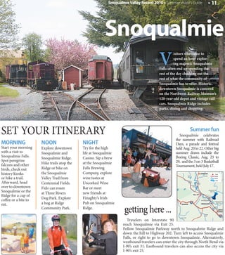 Snoqualmie Valley Record 2010 » Summer Visitor's Guide                                                » 11




                                                         Snoqualmie
                                                                                          V
                                                                                                    isitors who come to
                                                                                                    spend an hour explor-
                                                                                                    ing majestic Snoqualmie
                                                                                          Falls often end up spending the
                                                                                          rest of the day checking out the
                                                                                          rest of what the community of
                                                                                          Snoqualmie has to offer. Historic
                                                                                          downtown Snoqualmie is centered
                                                                                          on the Northwest Railway Museum’s
                                                                                          120-year-old depot and vintage rail
                                                                                          cars. Snoqualmie Ridge includes
                                                                                          parks, dining and shopping.




SET YOUR ITINERARY                                                                                                      Summer fun
                                                                                                      Snoqualmie celebrates
                                                                                                    the summer with Railroad
MORNING               NOON                   NIGHT                                                  Days, a parade and festival
Start your morning    Explore downtown       Try for the high                                       held Aug. 20 to 22. Other big
with a visit to       Snoqualmie and         life at Snoqualmie                                     summer draws include the
Snoqualmie Falls.     Snoqualmie Ridge.      Casino. Sip a brew                                     Boeing Classic, Aug. 23 to
Spot peregrine                                                                                      29, and the 3 on 3 Basketball
falcons and other     Hike trails atop the   at the Snoqualmie
                                                                                                    Tournament, held July 17.
birds, check out      Ridge or bike on       Falls Brewing
history kiosks        the Snoqualmie         Company, explore                                                                                  CARNATION                      Town


                                             wine tastes at
                                                                                                                     Ames

or hike a trail.      Valley Trail from
                                                                                                                                                    Tolt River                Road
                                                                                                                     Lake
                                                                                                                                                                              River


Afterward, head
                                                                                                                                                                              Lake

                      Centennial Fields.     Uncorked Wine                                                            202
                                                                                                                                         203

over to downtown
                                                                                                                            Snoqualmie

                      Fido can roam          Bar or meet
                                                                                                                               River



Snoqualmie or the     at Three Rivers        new friends at
                                                                                                                                                                 Snoqualmie River
                                                                                                                                                                    North Fork


Ridge for a cup of                                                                                                             FALL CITY


coffee or a bite to   Dog Park. Explore      Finaghty’s Irish                                                                                   Snoqualmie Falls

                      a bog at Ridge         Pub on Snoqualmie
                                                                                                                                                                             Snoqualmie River

eat.
                                                                    getting here ...
                                                                                                                                                                                South Fork
                                                                                                        ISSAQUAH                                SNOQUALMIE

                      Community Park.        Ridge.                                                                                                                        202
                                                                                                                                                                                      NORTH
                                                                                                                                                                                       BEND
                                                                                                                                                       Raging
                                                                                                                                                       River
                                                                                                       Carey Creek

                                                                     Travelers on Interstate 90
                                                                   reach Snoqualmie via Exit 25. N
                                                                   Follow Snoqualmie Parkway north to Snoqualmie Ridge and
                                                                                                             18



                                                                   down the hill to Highway 202. Turn left to access Snoqualmie
                                                                   Falls, or right to go to downtown Snoqualmie. Alternatively,
                                                                   westbound travelers can enter the city through North Bend via
                                                                   I-90’s exit 31. Eastbound travelers can also access the city via
                                                                   I-90’s exit 25.
 