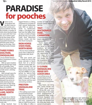 12 »                                                                                Summer Visitor's Guide » Snoqualmie Valley Record 2010




         PARADISE
         for pooches
V
        isitors to the         legged friends as a hiking      number of trails to bring
        Snoqualmie Val-        companion to a number of        leashed canine friends to
        ley don’t have to      trails around Rattlesnake       Fall City.
leave their canine com-        Lake. With an option to
panions behind. The Val-       climb to Rattlesnake            TOLT
ley includes a number of       Ledge, a 270-degree out-        MACDONALD
trails where leashed dogs      look over the Valley, there
can roam with their mas-       are also a number of stops      PARK ,
ters. Or, if visitors want     along the way, such as the      CARNATION
to let their dogs off the      Cedar River Watershed           » 31020 Northeast 40th
leash to romp or relax,        Visitors Center and the         Street, a few blocks off
Snoqualmie boasts two          Rain Drum Courtyard.            Highway 203.
off-leash parks where                                             Don’t leave canine
dogs can be dogs. Fido-        IRON HORSE                      friends behind when
friendly locales include:      STATE PARK,                     you picnic in the great
                               NORTH BEND                      outdoors at 574-acre
                                                               Tolt-McDonald          Park.
THREE FORKS                    » The Iron Horse trailhead
                                                               Afterward, owners have
DOG PARK,                      access area is adjacent to
                               Rattlesnake Lake, North
                                                               the opportunity to take
SNOQUALMIE                     Bend.
                                                               their dogs on a leash
                                                               over a 500-foot suspen-
» Across Boalch Avenue            Take your pooch pal
                                                               sion bridge that crosses
from Snoqualmie's Centen-      on a leash on one of the
                                                               the Snoqualmie River and
nial Fields.                   many rail-trails in North
                                                               provides views of the river
   With an open meadow         Bend. Part of a former
                                                               and Cascade foothills.
giving all dogs free range     railroad turned public rec-
to run and play, Three         reation corridor, the trail     S 15 PARK
Forks Off-Leash Dog Park,      gives owners the time to
is both owner- and dog-        enjoy scenery, bird watch-      SNOQUALMIE
friendly.                      ing and wildlife. It is sup-    RIDGE OFF
   With enough space for
dogs and picnic tables
                               ported by Rails-to-Trails
                               Conservancy, a nonprofit
                                                               LEASH AREA
for visitors to enjoy the      organization working to         » Just off the corner of
weather, the fenced-in         build a network of trails       Jacobia Street and the
dog park has access to         from former rail lines and      Snoqualmie Parkway at
water, leaving owners          connecting corridors.           the summit of Snoqualmie
worry-free as their dogs                                       Ridge.
roam the area. Clean-up        PRESTON                            Dog lovers can bring
bags are available.            SNOQUALMIE                      their canine friends and
                                                               let them romp around
RATTLESNAKE                    TRAIL                           a 100-by-200 yard area
LAKE, NORTH                    » This walking route is best
                               accessed behind Small
                                                               tucked away in the Eagle
                                                               Point neighborhood of
BEND                           Frye's eatery in Fall City.     Snoqualmie Ridge neigh-
» Take Exit 32 on I-90, fol-      A dog-friendly trail, this   borhood. Equipped with
low 436th Avenue/Cedar         is another one of the 1,600     benches and onsite pick-              Dogs (and owners) are welcome
Falls Road south to Rattle-    rail trails supported by        up bags, the off-leash area           at Three Forks Dog Park next to
snale Lake.                    Rails-to-Trails Conservancy     lets dogs play freely while           Snoqualmie's Centennial Fields
   Bring leashed four-         in the Valley. It offers a      owners sit and watch.
 