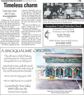 Snoqualmie Valley Record 2010 » Summer Visitor's Guide                                                                                      » 15


       Timeless charm
     Sturdy store a draw                  a general merchandise store for
                                          a very long time. Originally built
       after 101 years                    in 1902, the store was rebuilt in
                                          1909 by the Reinig brothers after
     By Allison Espiritu                  a fire from the neighboring Kinsey
              Staff Reporter
                                          Hotel — where Snoqualmie Valley
   Walking into the 101-year-old          Record is now located — jumped            Minnie and Otto Reinig and George Ross staff the first Reinig general
Carmichael's True Value Harware           the street and burned the store           store in 1902. Today, it is home to a hardware store.
Store is like taking a step back in       down.
time to when life was laid back and          "It's had several different incar-
things were a lot simpler.                nations," Thomas said. "So it's a             Snoqualmie United Methodist Church
   Taking over Carmichael's in 2002       really sturdy, enduring place."
from Dick and Betty Carmichael,              Thomas enjoys the role her store                       Snoqualmie’s Historic Church
current owners Wendy Thomas               plays in the community, as well as                        Practicing an up-to-date Faith
and Brian Woolsey remember first          its timeless feel.
walking into the building for the first      "People walk in the door and                                  Sunday Worship
time in 1991. It was that moment          what happens is that all of us are                                 9:00 am & 10:30am
that the place moved them.                suddenly transported back to
   "I don't know what it is, but you      another time," she said. "I don't
walk into the building and it does        know if it's the floors, the smell (or)             38701 SE River Street (at Railroad Ave.)
something to you," Thomas said.           the feeling that it's not a new place
                                          that people like about it."
                                                                                                         425-888-1697
   The historic building has been




                                                                                                                                                       360592
                                                                                                         www.snoqualmieumc.info


  A SNOQUALMIE ORIGINAL
       This old store is full of history
       and character(s). It has served
       Snoqualmie for over 100 years!

     Step back in time, walk the wood
    ﬂoors and take in the wide array of
     fun and functional merchandise.

        You’re sure to enjoy your visit!

       “We’re Little but we’re Loaded!”

         Carmichael’s True Value
           8150 Falls Ave SE
                                                                                                                                                       360173




                Downtown Historic Snoqualmie                                               Watercolor by Local Artist Barb Seese Koefod
                                                                                                 Plein Air Paint Out, August 2009
 