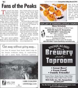 16 »                                                                               Summer Visitor's Guide » Snoqualmie Valley Record 2010


   Fans of the Peaks                                                                                                             Fans of the hit
                                                                                                                                 series Twin Peaks
                                                                                                                                 recreate scenes



  T
                                                                                                                                 from the show at
          he annual Twin Peaks        from Another Place), Jen Lynch        WELCOME TO OUR LADY OF SORROWS                       their North Bend
          Festival in North Bend      (author of The Secret Diary                 CATHOLIC CHURCH                                summer festival.
          celebrates a cult classic   of Laura Palmer and daugh-                                                                 Left, a maca-
television series and welcomes        ter of creator David Lynch),                Mass Schedule
                                                                            Saturday 5pm • Sunday 8, 9:30 & 11am                 bre selection of
many fans of the work of direc-       Charlotte Stewart (Betty Briggs)                                                           doughnuts from
tor David Lynch each summer.          and Kimmy Robertson (Lucy               39025 SE Alpha St. Snoqualmie,
                                                                                          WA 98065                               season one.
   The festival is Friday through     Moran).
                                                                               425-888-2974 • www.olos.org
Sunday, Aug 6, 7 and 8. Started          The Lynch Movie night is held
in 1993, the Twin Peaks Festival      at 7 p.m. to midnight on Friday            Rev. John J. Ludvik, Pastor
                                                                                         425-749-6349
                                                                             OUR LADY OF SORROWS CATHOLIC CHURCH
is an annual weekend-long cel-        at the Seattle Art Museum in          Mass at St. Anthony Church, Carnation.
ebration of the early ‘90s TV         downtown Seattle.                                               Mass Schedule
                                                                                     Sundays at 9:30am.
show, Twin Peaks. On average,            A celebrity dinner and cos-
about 150 people from all over        tume contest is Saturday eve-                    Saturday 5pm • Sunday 8, 9:30 & 11am
                                                                            Spanish Mass at 6pm every 4th Sunday
                                                                            425-333-4930 • www.stanthony-carnation.org
the world attend yearly. The fes-     ning, and a farewell picnic lunch                      39025 SE Alpha St. Snoqualmie
tival involves celebrity guests, a    closes the festivities on Sunday.                  Please contact
                                                                                           425-888-2974 • www.olos.org
film night, a tour of filming loca-      Bus tours, games, showings                      church offices J. Ludvik, Pastor
                                                                                               Rev. John
tions, contest and other activi-      and plenty of other activities                      for additional
                                                                                                      425-749-6349
ties.                                 round out the fun.                                   information
                                                                                        Mass at St. Anthony Church, Carnation.
   This year’s special celebrity         Tickets range in price from                               Sundays at 9:30am.




                                                                                                                    1
guests will be actors Michael J.      $200 to $220. Learn more at                       Spanish Mass at 6pm every 4th Sunday
    Get away without going away...
Anderson (red-suited Little Man       www.twinpeaksfest.com                         425-333-4930 • www.stanthony-carnation.org




                                                                                                                                                360385
    Get away without going away...
    Get away without going away...
    Get away without going away...
  Less than 30 minutes from Seattle, Salish Lodge &
  Spa features world-class dining, an Salish Lodge &
   Less than 30 minutes from Seattle, award-winning
  Less than 30 minutes from Seattle, Salish Lodge &
   Spa features world-class dining, an award-winning
  Less than 30 minutes from Northwest experience.
  spa, and a purely Pacific Seattle, Salish Lodge &
  Spa features world-class dining, an award-winning.
  Spa features purely Pacific Northwest experience
   spa, and a world-class dining, an award-winning
  spa, and a purely Pacific Northwest experience.
  spa, and a purely Pacific Northwest experience.




                                                                                                  • Great Beer!
                                                                                                 • Great Food!
                                                                                               • Family Friendly!
                                                                                        Summer Hours: Monday-Thursday 11:00am-10:00pm
                                                                                        Friday-Saturday 11:00am-11:00pm • Sunday 11am-9pm
                                          1-800-2-SALISH                                 8032 Falls Ave. SE, Snoqualmie
                                                                                                                                                356335




                                          1-800-2-SALISH
                                          salishlodge.com                                          425.831.2357
                                          1-800-2-SALISH
                                          salishlodge.com
                                          1-800-2-SALISH                         For the latest specials and entertainment events
                                          salishlodge.com
                                          salishlodge.com          360108
                                                                                             go to www.fallsbrew.com
 