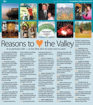 18 »                                                                                        Summer Visitor's Guide » Snoqualmie Valley Record 2010




                           20                             3                                2                              4                               6




                          15                              17                            20                                22                             12




Reasons to ♥ the Valley
                                                                                                                                 Burhans' creative Mount
                                                                                                                                 Si-inspired sculpture gate-
                                                                                                                                 ways in downtown North
                                                                                                                                 Bend.

         In no particular order — we love them all & too many more to count!                                                     24 » Appetites are un-
                                                                                                                                 leased annually in the
1 » Kayaking for all skill lev-   there is always something      and parents atop Sno-            of Mount Si parade. Veils      pie-eating contest at the
els, from beginners to vet-       green in your path or          qualmie Ridge's Commu-           of the Nile are an annual      Festival at Mount Si. Chefs
erans, on the Snoqualmie          window.                        nity Park.                       tradition.                     compete in the berry
River's Middle Fork and                                                                                                          dessert and chili cook-off
                                  8 » Historic trains like no    14 » Farmer's markets at         18 » Berry pies galore,
Rattlesnake Lake.                                                                                                                throw-downs.
                                  other at the Northwest         North Bend's Si View Com-        plus steam train rides, a
2 » Twin Peaks mystery            Railway Museum in down-        munity Center (Thursdays)        hay maze and petting zoo       25 » Giggles for all ages
series, filmed in the Valley,     town Snoqualmie. The           and downtown Carnation           at Carnation's Remlinger       at Fall City's Duck Derby.
still draws a crowd in an-        120-year-old depot is an       (Tuesdays) have plenty of        Farms.                         Watch rubber duckies race
nual fan festival.                historic gem.                  fresh local produce and          19 » Visit a locally owned     down the river in this con-
3 » Nine different places         9 » Annual visits by TV's      homegrown entertain-             vintage movie theater and      test helping local schools.
to golf at — maybe that's         Thomas the Tank Engine         ment.                            take in a show at North        26 » National champion
why our high school team          bring storybook fun for        15 » Vegas-style glitz at the    Bend Theatre.                  unicycle team, the Panther
is so good.                       the younger set at the train   new Snoqualmie Casino.           20 » Amazing vistas at Sno-    Pride, rolls out the stunts
4 » Mount Si changes color        museum.                        Thousands of games, a            qualmie Falls, Rattlesnake     during summer parades
with the season or even           10 » Locally brewed beer at    cigar bar, live nationally-      Ledge and Snoqualmie           in Snoqualmi and North
the time of day.                  Snoqualmie Falls Brewing       known comedy and music           Point Park.                    Bend.
5 » Unexpected art in Fall        Company. 'Nuff said.           acts, boxing, and plenty         21 » Wide variety of com-      27 » The Big Cedar: an
City's downtown sculpture         11 » Dancing in the street     of dining options can be         munity parks and mini-         ancient tree can be found
walk. Start at the library's      and strongman competi-         found here.                      parks throughout the           during tours at historic
totem pole and work your          tions during North Bend's      16 » Dappled summer light        Valley offer peaceful picnic   Meadowbrook Farm in
way upriver.                      annual downtown Block          in the historic Sycamore         sites.                         North Bend.
6 » Factory Stores offer big      Party.                         Corridor near the lost town      22 » Watch impressive          28 » Hiking the suspension
city deals in a small-town        12 » Elk are all over the      of Snoqualmie Falls. Find        fireworks from Tolt Mac-       bridge at Tolt-MacDonald
atmosphere. Plus, annual          place. See the local herd at   it by following Meadow-          Donald Park in Carnation       Park in Carnation.
specials for nite-owl bar-        Meadowbrook Farm and           brook Way to Reinig Road.        during the town's Fourth of    29 » Plenty of variety for
gain hunters.                     Interpretive center.           17 » Belly-wiggling danc-        July celebration.              hikers, from Mount Si to
7 » Natural vistas mean           13 » Duck ponds for kids       ers at the annual Festival       23 » Local artist Richard      the Iron Horse Trail.
 