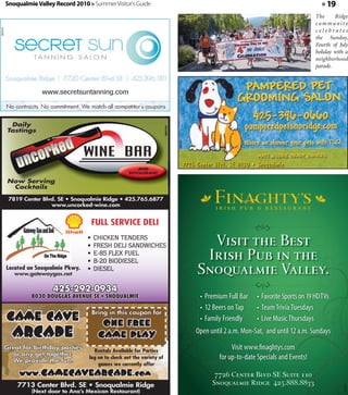Snoqualmie Valley Record 2010 » Summer Visitor's Guide                                                                                       » 19
                                                                                                                                                    The     Ridge
                                                                                                                                                    community
                                                                                                                                                    celebrates
360424




                                                                                                                                                    the Sunday,
                                                                                                                                                    Fourth of July
                                                                                                                                                    holiday with a
                                                                                                                                                    neighborhood
                                                                                                                                                    parade.



                      www.secretsuntanning.com



          Daily




                                                                             360104
         Tastings




                                                                                      360162
                                                              AND
                                                                                               7726 Center Blvd. SE #130 • Snoqualmie
                                                          RESTAURANT

         Now Serving
          Cocktails

          7819 Center Blvd. SE • Snoqualmie Ridge • 425.765.6877
                         www.uncorked-wine.com


                                           FULL SERVICE DELI
                                       •
                                       •
                                           CHICKEN TENDERS
                                           FRESH DELI SANDWICHES                                      Visit the Best
                                       •
                                       •
                                           E-85 FLEX FUEL
                                           B-20 BIODIESEL
                                                                                                     Irish Pub in the
         Located on Snoqualmie Pkwy.
            www.gatewaygas.net
                                       •   DIESEL                                                   Snoqualmie Valley.
                          425-292-0934
                  8030 DOUGLAS AVENUE SE • SNOQUALMIE                                                •	 Premium	Full	Bar   •	 Favorite	Sports	on	19	HD	TVs
                                                                                                     •	 12	Beers	on	Tap    •	 Team	Trivia	Tuesdays
         Game Cave                         Bring in this coupon for

                                              one free
                                                                                                     •	 Family	Friendly    •	 Live	Music	Thursdays
           Arcade                            game play                                              Open	until	2	a.m.	Mon-Sat,		and	until	12	a.m.	Sundays
         Great for birthday parties
                                          Rentals Available for Parties
                                                                                                                  Visit	www.finaghtys.com		
           or any get-together.
           We provide the fun!
                                        log on to check out the variety of                                   for	up-to-date	Specials	and	Events!
                                            games we currently offer
              www.gamecavearcade.com                                                                       7726 Center Blvd SE Suite 110
             7713 Center Blvd. SE • Snoqualmie Ridge                                                      Snoqualmie Ridge 425.888.8833
                                                                                                                                                                360595




                  (Next door to Ana’s Mexican Restaurant)
 