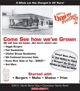 A Whole Lot Has Changed In 50 Years!




Come See how we’ve Grown
We still have the basics...But here’s what’s new
• Veggie Burgers
• Fish Sandwiches
• Chicken Breast Sandwiches                     Voted
                                                       Best
• Old Fashioned Ice-cream Soda               in the          Place
                                                    Valley
• Green River Soda on Tap – SWEET !         a Bur           to Ha
                                                   ger! S         ve
• And More                                Shake           o Gra
                                                  or Tw         ba
                                                        o as W
                                                                ell!

                       Started with
        • Burgers • Malts • Shakes • Fries                             360181




       234 E. North Bend Way • Downtown North Bend
                      888-2301
 