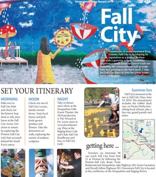 Snoqualmie Valley Record 2010 » Summer Visitor's Guide                                               » 21




                                                                                 Fall
                                                                                 City
                                                                                  A
                                                                                          community in unincorporated King
                                                                                          County, Fall City is developing its
                                                                                          reputation as a natural destina-
                                                                                  tion with a growing artistic sensibility.
                                                                                  Experience small farms and rural trails sur-
                                                                                  rounding the community as well as sculp-
                                                                                  ture and painting in the town itself. Come
                                                                                  for Fall City Days in June for a true home-
                                                                                  town celebration.




SET YOUR ITINERARY                                                                                                       Summer fun
                                                                                                        Fall City’s moment in the
                                                                                                     sun is Fall City Days, June
MORNING                NOON                  NIGHT                                                   19, 2010. The annual party
Hike over to           Check out one of      Take in dinner                                          includes the rubber duck
Fall City Park         Fall City's scenic,   and a show at the                                       race, or Ducky Derby, ben-
and check out          family-owned          Snoqualmie Falls                                        efiting local schools, plus a
the historic hop       farms. Taste local    Forest Theater; the                                     fun run, grand parade and
                                             2010 production                                         more.
shed or ride your      honey and pick
                                             is The Wizard of
horse at the Fall      fresh-grown           Oz. Learn more at                                                        Ames
                                                                                                                                                CARNATION                      Town


City Arena. Get        produce and
                                                                                                                                                     Tolt River                Road
                                                                                                                      Lake

                                             www.foresttheater.                                                                                                                River
                                                                                                                                                                               Lake

closer to nature       flowers. Take the     org. Dine at the
                                                                                                                       202

                                                                                                                             Snoqualmie
                                                                                                                                          203


by exploring the       downtown art          Raging River Cafe
                                                                                                                                River

                                                                                                                                                                  Snoqualmie River

Preston-Fall City      walk, exploring the   and Club, Fall City
                                                                                                                                                                     North Fork

                                                                                                                                FALL CITY

trail, best accessed   variety of outdoor    Roadhouse and
                                             Inn, or Fall City
                                                                                                                                                 Snoqualmie Falls

behind the Small       sculpture.
                                                                                                                                                                              Snoqualmie River




                                                                      getting here ...
                                                                                                                                                                                 South Fork
                                                                                                         ISSAQUAH                                SNOQUALMIE

Frye’s eatery.                               Grill.                                                                                                                         202
                                                                                                                                                                                       NORTH
                                                                                                                                                                                        BEND
                                                                                                                                                        Raging
                                                                                                                                                        River
                                                                                                        Carey Creek

                                                                        Travelers on Interstate 90
                                                                     can reach Fall City from Exit N
                                                                     22 at Preston by following the
                                                                                                              18



                                                                     Preston-Fall City Road. From
                                                                     Redmond and Snoqualmie, take Highway 202. From Carnation
                                                                     and Duvall, follow Highway 203. Downtown Fall City is located
                                                                     at the confluence of the Snoqualmie and Raging Rivers.
 