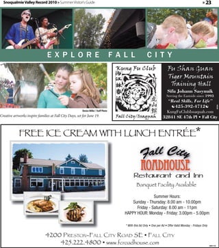 Snoqualmie Valley Record 2010 » Summer Visitor's Guide                                                                                                  » 23




                                 EXPLORE                                                FALL               CITY



                                                                                                                            Sifu Johann Sasynuik
                                                                                                                           Serving the Eastside since 1993
                                                                                                                          “Real Skills, For Life”
                                                                                                                            425-392-4712




                                                                                                                                                                          357334
                                                          Denise Miller / Staff Photo                                     KungFuClubIssaquah.com
Creative artworks inspire families at Fall City Days, set for June 19.                                                  32841 SE 47th Pl • Fall City



             FREE ICE CREAM WITH LUNCH ENTRÉE*




                                                                                                  Banquet Facility Available

                                                                                                          Summer Hours:
                                                                                              Sunday - Thursday: 8.00 am - 10.00pm
                                                                                                Friday - Saturday: 8.00 am - 11pm
                                                                                          HAPPY HOUR: Monday - Friday: 3.00pm - 5.00pm

                                                                                          * With this Ad Only • One per Ad • Offer Valid Monday - Fridays Only


                                4200 PRESTON-FALL CITY ROAD SE • FALL CITY
                                    425.222.4800 • www.fcroadhouse.com                                                                                           360112
 