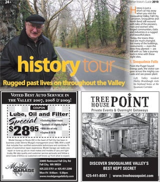 24 »                                                                       Summer Visitor's Guide 2010


                                                                                      H       istory is just a
                                                                                              short car trip away
                                                                                              when you visit the
                                                                                      Snoqualmie Valley. Fall City,
                                                                                      Carnation, Snoqualmie and
                                                                                      North Bend still resound
                                                                                      with tales of the pioneers,
                                                                                      men and women who
                                                                                      forged communities, clubs
                                                                                      and industries in a rugged
                                                                                      and beautiful place.
                                                                                       Today, the towns they
                                                                                      trod are much changed,
                                                                                      but many of the buildings,
                                                                                      monuments — even the
                                                                                      trees they planted — are




                    history tour
                                                                                      still with us. Take a journey
                                                                                      back in time with these
                                                                                      eight sites.

                                                                                      1. Snoqualmie Falls
                                                                                      From the Puget Sound
                                                                                      Energy park, the visitor can
                                                                                      gaze across the mighty cas-
                                                                                      cade and see power plant
                                                                                          Left, Valley resident

   Rugged past lives on throughout the Valley                                             Harley Brumbaugh visits
                                                                                          his boyhood home at the
                                                                                          Sycamore Corridor.


              V              B          A            S
                    V                           ,                 &             !
                                      COUPON

            Lube, Oil and Filter
          Spe cial                            • Excluding diesel trucks




                28
                                              • Synthetic oil slightly higher

            $                     95          • With this ad only
                                              • Expires 8-18-10

            Model Garage on Route 202 in the heart of Fall City has been in
         business under Dennis Musga’s management since 1985. With a staff
         that includes four certi ed automobile technicians and combines 75
         years of automotive repair experience, Model Garage can tackle any
           repair or tune-up job on most makes and models of cars and light
          trucks. We take quality and customer service seriously and follow a
         strict Code of Ethics so customers will know up front what to expect.
                                                                                                                306105

                                             33805 Redmond Fall City Rd
                                             Fall City, WA 98024
                                             425.222.5751 or 425.451.2286
                                             Mon-Fri 8:00am - 5:30pm
                                             www.modelgaragefallcity.com
360249




                                                                                                                     360105
 