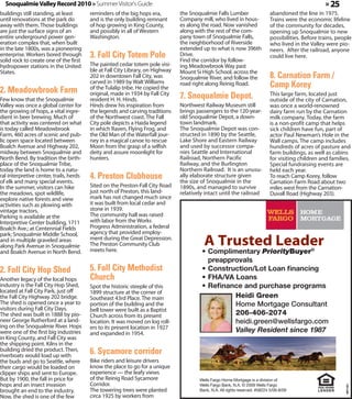 Snoqualmie Valley Record 2010 » Summer Visitor's Guide                                                                                              » 25
buildings still standing, at least       reminders of the big hops era,         the Snoqualmie Falls Lumber                   abandoned the line in 1975.
until renovations at the park do         and is the only building remnant       Company mill, who lived in hous-              Trains were the economic lifeline
away with them. Those buildings          of hop growing in King County,         es along the road. Now vanished               of the community for decades,
are just the surface signs of an         and possibly in all of Western         along with the rest of the com-               opening up Snoqualmie to new
entire underground power gen-            Washington.                            pany town of Snoqualmie Falls,                possibilities. Before trains, people
eration complex that, when built                                                the neighborhood of Riverside                 who lived in the Valley were pio-
in the late 1800s, was a pioneering                                             extended up to what is now 396th              neers. After the railroad, anyone
enterprise. Workers bored through        3. Fall City Totem Pole                Drive.
                                                                                Find the corridor by follow-
                                                                                                                              could live here.
solid rock to create one of the first
hydropower stations in the United        The painted cedar totem pole visi-     ing Meadowbrook Way past
States.                                  ble at Fall City Library, on Highway   Mount Si High School, across the
                                         202 in downtown Fall City, was         Snoqualmie River, and follow the              8. Carnation Farm /
                                         carved in 1989 by Walt Williams        road right along Reinig Road.                 Camp Korey
2. Meadowbrook Farm                      of the Tulalip tribe. He copied the

Few know that the Snoqualmie
                                         original, made in 1934 by Fall City
                                         resident H. H. Hinds.                  7. Snoqualmie Depot.                          This large farm, located just
                                                                                                                              outside of the city of Carnation,
Valley was once a global center for      Hinds drew his inspiration from        Northwest Railway Museum still                was once a world-renowned
the growing of hops, a vital ingre-      the legends and carving traditions     brings passengers to the 120-year-            dairy farm run by the Carnation
dient in beer brewing. Much of           of the Northwest coast. The Fall       old Snoqualmie Depot, a down-                 milk company. Today, the farm
that activity was centered on what       City pole depicts a Haida legend       town landmark.                                is a non-profit camp that helps
is today called Meadowbrook              in which Raven, Flying Frog, and       The Snoqualmie Depot was con-                 sick children have fun, part of
Farm, 460 acres of scenic and pub-       the Old Man of the Waterfall jour-     structed in 1890 by the Seattle,              actor Paul Newman’s Hole in the
lic open space located between           ney in a magical canoe to rescue       Lake Shore and Eastern Railway                Wall camps. The camp includes
Boalch Avenue and Highway 202,           Moon from the grasp of a selfish       and used by successor compa-                  hundreds of acres of pasture and
midway between Snoqualmie and            deity and assure moonlight for         nies Seattle and International                farm buildings, as well as cabins
North Bend. By tradition the birth-      hunters.                               Railroad, Northern Pacific                    for visiting children and families.
place of the Snoqualmie Tribe,                                                  Railway, and the Burlington                   Special fundraising events are
today the land is home to a natu-                                               Northern Railroad. It is an unusu-            held each year.
ral interpretive center, trails, herds   4. Preston Clubhouse                   ally elaborate structure given
                                                                                the size of Snoqualmie in the
                                                                                                                              To reach Camp Korey, follow
of elk and many special events.                                                                                               Carnation Farm Road about two
In the summer, visitors can hike         Sited on the Preston-Fall City Road    1890s, and managed to survive                 miles west from the Carnation-
the meadows, spot wildlife,              just north of Preston, this land-      relatively intact until the railroad          Duvall Road (Highway 203).
explore native forests and view          mark has not changed much since
activities such as plowing with          it was built from local cedar and
vintage tractors.                        stone in 1939.
Parking is available at the              The community hall was raised
Interpretive Center building, 1711       with labor from the Works
Boalch Ave.; at Centennial Fields        Progress Administration, a federal
park; Snoqualmie Middle School,          agency that provided employ-
and in multiple graveled areas           ment during the Great Depression.
along Park Avenue in Snoqualmie          The Preston Community Club
and Boalch Avenue in North Bend.         meets here.                                     •	 Complimentary PriorityBuyer®
                                                                                            preapprovals
2. Fall City Hop Shed                    5. Fall City Methodist                          •	 Construction/Lot Loan financing
Another legacy of the local hops         Church                                          •	 FHA/VA Loans
industry is the Fall City Hop Shed,      Spot the historic steeple of this               •	 Refinance and purchase programs
located at Fall City Park, just off      1899 structure at the corner of
the Fall City Highway 202 bridge.        Southeast 43rd Place. The main                            Heidi Green
The shed is opened once a year to        portion of the building and the                           Home Mortgage Consultant
visitors during Fall City Days.          bell tower were built as a Baptist
The shed was built in 1888 by pio-       Church across from its present                            206-406-2074
neer George Rutherford at a land-        location. It was moved on log roll-                       heidi.green@wellsfargo.com
ing on the Snoqualmie River. Hops        ers to its present location in 1927
were one of the first big industries     and expanded in 1954.
                                                                                                   Valley Resident since 1987
in King County, and Fall City was                                                                    Valley Resident since 1987
the shipping point. Kilns in the
building dried the product. Then,
riverboats would load up with
                                         6. Sycamore corridor
the buds and go to Seattle, where        Bike riders and leisure drivers
their cargo would be loaded on           know the place to go for a unique
clipper ships and sent to Europe.        experience — the leafy views
But by 1900, the fall in price for       of the Reinig Road Sycamore                    Wells Fargo Home Mortgage is a division of
hops and an insect invasion              Corridor.                                      Wells Fargo Bank, N.A. © 2009 Wells Fargo
                                                                                                                                                               357181




brought an end to the industry.          The towering trees were planted                Bank, N.A. All rights reserved. #58224 5/09-8/09
Now, the shed is one of the few          circa 1925 by workers from
 