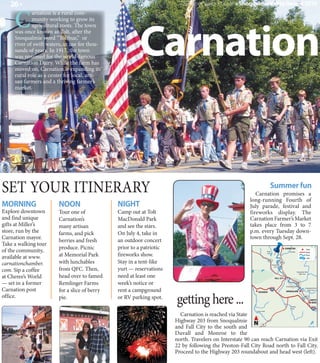26 »                                                                  Summer Visitor's Guide » Snoqualmie Valley Record 2010


     C
             arnation is a rural com-




                                                        Carnation
             munity working to grow its
             agricultural roots. The town
     was once known as Tolt, after the
     Snoqualmie word “Tolthue,” or
     river of swift waters, in use for thou-
     sands of years. In 1917, the town
     was renamed for the world-famous
     Carnation Dairy. While the farm has
     moved on, Carnation is expanding its
     rural role as a center for local, arti-
     san farmers and a thriving farmer’s
     market.




SET YOUR ITINERARY                                                                                                        Summer fun
                                                                                                         Carnation promises a
                                                                                                      long-running Fourth of
MORNING                 NOON                   NIGHT                                                  July parade, festival and
Explore downtown        Tour one of            Camp out at Tolt                                       fireworks display. The
and find unique         Carnation’s            MacDonald Park                                         Carnation Farmer’s Market
gifts at Miller’s       many artisan           and see the stars.                                     takes place from 3 to 7
store, run by the       farms, and pick        On July 4, take in                                     p.m. every Tuesday down-
Carnation mayor.                                                                                      town through Sept. 28.
                        berries and fresh      an outdoor concert
Take a walking tour
                        produce. Picnic        prior to a patriotic
of the community,                                                                                                                                CARNATION                      Town


                                               fireworks show.
                                                                                                                       Ames

                        at Memorial Park
                                                                                                                                                      Tolt River                Road
                                                                                                                       Lake

available at www.                                                                                                                                                               River
                                                                                                                                                                                Lake


carnationchamber.       with lunchables        Stay in a tent-like                                                      202

                                                                                                                              Snoqualmie
                                                                                                                                           203



com. Sip a coffee       from QFC. Then,        yurt — reservations
                                                                                                                                 River

                                                                                                                                                                   Snoqualmie River


at Cheree’s World       head over to famed     need at least one
                                                                                                                                                                      North Fork

                                                                                                                                 FALL CITY

— set in a former       Remlinger Farms        week’s notice or                                                                                   Snoqualmie Falls

Carnation post          for a slice of berry   rent a campground
                                                                                                                                                                               Snoqualmie River




                                                                      getting here ...
                                                                                                                                                                                  South Fork
                                                                                                          ISSAQUAH                                SNOQUALMIE

office.                 pie.                   or RV parking spot.                                                                                                           202
                                                                                                                                                                                        NORTH
                                                                                                                                                                                         BEND
                                                                                                                                                         Raging
                                                                                                                                                         River
                                                                                                         Carey Creek

                                                                        Carnation is reached via State
                                                                      Highway 203 from Snoqualmie N
                                                                      and Fall City to the south and
                                                                                                               18



                                                                      Duvall and Monroe to the
                                                                      north. Travelers on Interstate 90 can reach Carnation via Exit
                                                                      22 by following the Preston-Fall City Road north to Fall City.
                                                                      Proceed to the Highway 203 roundabout and head west (left).
 
