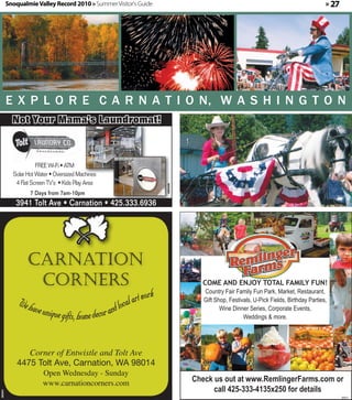 Snoqualmie Valley Record 2010 » Summer Visitor's Guide                                                                         » 27




         E X P L O R E C A R N A T I O N, W A S H I N G T O N
           Not Your Mama’s Laundromat!



                     FREE Wi-Fi • ATM
           Solar Hot Water • Oversized Machines
            4 Flat Screen TV’s • Kids Play Area
                                                                       360405




                  7 Days from 7am-10pm
            3941 Tolt Ave • Carnation • 425.333.6936




                                                                                  COME AND ENJOY TOTAL FAMILY FUN!
                                                                 ork               Country Fair Family Fun Park, Market, Restaurant,
             We hav                                 loca l art w                   Gift Shop, Festivals, U-Pick Fields, Birthday Parties,
                   e unique gifts, home decor and                                         Wine Dinner Series, Corporate Events,
                                                                                                    Weddings & more.
                                                                                                                                   or
                                                                                               call 425-333-4135x250 for details



                Corner of Entwistle and Tolt Ave
             4475 Tolt Ave, Carnation, WA 98014
                       Open Wednesday - Sunday
                       www.carnationcorners.com                                 Check us out at www.RemlingerFarms.com or
                                                                                      call 425-333-4135x250 for details
360401




                                                                                                                                               360411
 