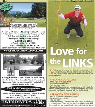 28 »                                                                               Summer Visitor's Guide » Snoqualmie Valley Record 2010

            r
      out ou
Check ecials!
      p
 Web S




                                                                360118
A scenic, full service 18 hole public golf course
 Well conditioned and easy to walk, Snoqualmie Falls
        Golf Course is family and fun oriented
      Golf Digest ‘Best Places to Play’
              in 2004 and 2008
          - Family owned since 1972




                                                                              Love for
         425.222.5244 - 425.392.1276
 35109 Southeast Fish Hatchery Road • Fall City
   WWW.SNOQUALMIEFALLSGOLF.COM




                                                                              the LINKS
                                                                   357178




                                                                              V
                                                                                    isitors with a love for the links are well-served in the
                                                                                    Snoqualmie Valley. This area is home to a number of public
                                                                                    and private courses. Play amid spectacular scenery at the
                                                                            following locations:
 Spring/Summer Hours: Dawn to Dusk Daily
18 Holes • 3 Sets of Tees • Snack Bar (Beer & Wine available)                 CASCADE GOLF COURSE
  Come and Enjoy the only covered (dry and shaded)                             14303 436th Avenue Southeast
                                                                               North Bend, WA 98045-9666
            Driving Range in the Valley                                        (425) 888-GOLF (4653)
                                                                               Cascade Golf Course is a nine-hole public course, offering play for
         TWO for ONE Driving Range Tokens                                   all levels, from beginning players to experienced golfers. Cascade is
                with this ad only • Regular price $4.50 ea.                 guaranteed to stay dry in the winter and lush in the summer.
Lessons and Tournaments Available • Family Friendly
          Curt Roddewig • Head Golf Pro
                                                                              CARNATION GOLF COURSE
                                                                               1810 W Snoqualmie River Road Northeast
     4446 Preston-Fall City Road SE • Fall City                                Carnation, WA 98014-8102
                                                                               (425) 333-4151
TWIN RIVERS                                             GOLF
                                                       COURSE
                                                                               This family-friendly, 18-hole course offers various levels of play
                                                                            for golfers. The back tees are great for experienced golfers while
www.twinriversgolfcourse.com • 425.222.7575                                 the forward tees are player-friendly. Surrounded by the Seattle
 