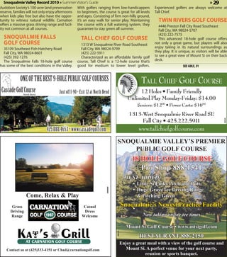Snoqualmie Valley Record 2010 » Summer Visitor's Guide                                                                                         » 29
 Audobon Society’s 100-acre land preservation
                                          With golfers ranging from low-handicappers                         Experienced golfers are always welcome at
 reserve, families will not only enjoy afternoons
                                          to beginners, the course is great for all levels                   Tall Chief.
 when kids play free but also have the oppor-
                                          and ages. Consisting of firm non-hilly ground,
 tunity to witness natural wildlife. Carnation
                                          it’s an easy walk for senior play. Maintaining                       TWIN RIVERS GOLF COURSE
 offers a massive grass driving range and facil-
                                          the course with a full watering system, they                         4446 Preston Fall City Road Southeast
 ity not common at all courses.           guarantee to stay green all summer.                                  Fall City, WA 98024-5707
                                                                                                               (425) 222-7575
   SNOQUALMIE FALLS                                    TALL CHIEF GOLF COURSE                                  This advanced 18-hole golf course offers
   GOLF COURSE                                         1313 W Snoqualmie River Road Southeast                not only a great game, but players will also
   35109 Southeast Fish Hatchery Road                  Fall City, WA 98024-9799                              enjoy taking in its natural surroundings as
   Fall City, WA 98024-8601                            (425) 222-5911                                        they play. It is unique, as visitors will be able
   (425) 392-1276                                      Characterized as an affordable family golf            to see a great view of Mount Si on their back
   The Snoqualmie Falls 18-hole golf course          course, Tall Chief is a 12-hole course that’s           deck.
 has some of the best conditions in the Valley.      good for medium to lower level golfers.                                    SEE GOLF, 31


            ONE OF THE BEST 9-HOLE PUBLIC GOLF COURSES                                                 TALL CHIEF GOLF COURSE
  Cascade Golf Course
                  North Bend
                               Just off I-90 • Exit 32 at North Bend                                12 Holes • Family Friendly
                                                                                               Unlimited Play Monday-Friday: $14.00
                                                                                                     Seniors: $1200 • Power Carts: $1600
                                                                                               1313-West Snoqualmie River Road SE
                                                                                                    Fall City • 425.222.5911




                                                                                                                                                           360120
ascade Golf Course
         360419
                                    425.888.4653 • www.cascadegolf.com
                               North Bend                                                            www.tallchiefgolfcourse.com
                                                                                   SNOQUALMIE VALLEY’S PREMIER
                                                                                       PUBLIC GOLF COURSE
                                                                                                 18 HOLE GOLF COURSE
                                                                                                      Pro Shop 888-1541
         Cascade
    Golf Course ~ North Bend
                                                                                              JUST ADDED:
                                                                                                 • Little Si Links Pitch and Putt
                                                                                                 • Huge Grass Tee Driving Range
                                                                         360590




                    Come, Relax & Play                                                             & Pitching Green

         Grass                                           Casual                            Snoqualmie’s Newest Practice Facility
                                                                                                 •
        Driving                                          Dress
        Range                                           Welcome                                        Now taking online tee times

                                                                                              Mount Si Golf Course • www.mtsigolf.com
                                                                                  360174




                                                                                                      RESTAURANT 888-2150
                                                                                           Enjoy a great meal with a view of the golf course and
     Contact us at (425)333-4151 or Chad@carnationgolf.com                                    Mount Si. A perfect venue for your next party,
                                                                                                        reunion or sports banquet.
 
