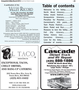 Snoqualmie Valley Record 2010 » Summer Visitor's Guide                                                                            »3

    A publication of the
                                                                              Table of contents
                                                                              Welcome to the Valley............4
               P.O. Box 300, Snoqualmie, WA 98065                             North Bend itinerary..............5
                (425) 888-2311 Fax (425) 888-2427
                        www.valleyrecord.com
                                                                              Valley music festival..............10
             Subscriptions: $29.95 a year in King County;                     Snoqualmie itinerary............11
                        $35 a year elsewhere
       Publisher — William Shaw
                                                                              Paradise for Pooches............12
       Editor — Seth Truscott                                                 Carmichael's 101 years......15
       Writers — Allison Espiritu, Seth Truscott
       Account Executive — Terri Barclay                                      Twin Peaks Festival................16
       Creative Designer — Wendy Fried
       Office Manager — Denise O'Keefe
                                                                              Slam, Pedal and Run.............17
       Photos — Allison Espiritu, Seth Truscott, Dan Catchpole,               Reasons to love the Valley......18
       Denise Miller, Bob Cerelli
                                                                              Fall   City   itinerary............21
   Snoqualmie Valley Record (USPS 499-760) is published weekly
     at 8124 Falls Ave. S.E., Snoqualmie, WA 98065. Periodicals               Valley history tour...............24
    postage paid at Snoqualmie WA. POSTMASTER send address
             changes to Snoqualmie Valley Record, P Box 300,
                                                  .O.                         Carnation    itinerary.............26
                                  Snoqualmie, WA 98065-0300.
                                                                              Love for the links..................28
     Written permission from the publisher is required for reproduction of
                                              any part of this publication.   Calendar of events.................30




EXCEPTIONAL TACOS,
                                                                                  (425)           888-1886
                                                                                    45830 SE North Bend Way
CHILLY DRINKS,                                                                     Motorhomes Gas or Diesel • RV's
                                                                                       Large Trucks • Pickups
AND BANG-UP CATERING                                                          • Full Service Diesel Repairs • RV work Interior/Exterior
                                                                                        • Drive Train • Generators • Electrical
                                                                                • Engine Exhaust Brakes • Insurance Quotes/Repair
        202 NORTH BEND WAY, SUITE B,
          NORTH BEND, WA 98045                                                           www.cdtrv.com
               (425) 831-0402
             VISIT US ON THE WEB AT:
                    WWW.LTACO.COM
                                                                                                                                          360762




            OR FIND US ON FACEBOOK
                                                                     360369
 