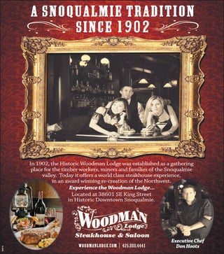 A Snoqualmie tradition
               SINCE 1902




         In 1902, the Historic Woodman Lodge was established as a gathering
          place for the timber workers, miners and families of the Snoqualmie
               valley. Today it oﬀers a world class steakhouse experience,
                    in an award winning re-creation of the Northwest.
                            Experience the Woodman Lodge...
                             Located at 38601 SE King Street
                           in Historic Downtown Snoqualmie.




                                                                   Executive Chef
                                                                     Don Hoots
350279
 