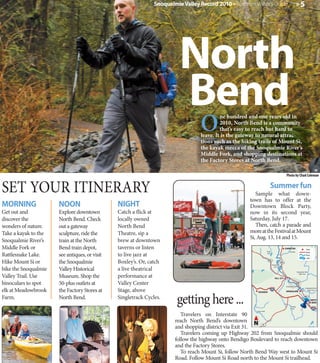 Snoqualmie Valley Record 2010 » Summer Visitor's Guide                                              »5




                                                                         North
                                                                         Bend
                                                                                 O
                                                                                          ne hundred and one years old in
                                                                                          2010, North Bend is a community
                                                                                          that’s easy to reach but hard to
                                                                                 leave. It is the gateway to natural attrac-
                                                                                 tions such as the hiking trails of Mount Si,
                                                                                 the kayak mecca of the Snoqualmie River’s
                                                                                 Middle Fork, and shopping destinations at
                                                                                 the Factory Stores at North Bend.

                                                                                                                                                  Photo by Chad Coleman


SET YOUR ITINERARY                                                                                       Sample what down-
                                                                                                                          Summer fun
                                                                                                      town has to offer at the
MORNING               NOON                     NIGHT                                                  Downtown Block Party,
Get out and           Explore downtown         Catch a flick at                                       now in its second year,
discover the          North Bend. Check        locally owned                                          Saturday, July 17.
wonders of nature.    out a gateway            North Bend                                                Then, catch a parade and
Take a kayak to the   sculpture, ride the      Theatre, sip a                                         more at the Festival at Mount
                                                                                                      Si, Aug. 13, 14 and 15.
Snoqualmie River’s    train at the North       brew at downtown
Middle Fork or        Bend train depot,        taverns or listen                                                                                 CARNATION                      Town


                                               to live jazz at
                                                                                                                       Ames

Rattlesnake Lake.     see antiques, or visit
                                                                                                                                                      Tolt River                Road
                                                                                                                       Lake
                                                                                                                                                                                River
                                                                                                                                                                                Lake

Hike Mount Si or      the Snoqualmie           Boxley’s. Or, catch                                                      202

                                                                                                                              Snoqualmie
                                                                                                                                           203


bike the Snoqualmie   Valley Historical        a live theatrical
                                                                                                                                 River

                                                                                                                                                                   Snoqualmie River

Valley Trail. Use     Museum. Shop the         performance at
                                                                                                                                                                      North Fork

                                                                                                                                 FALL CITY

binoculars to spot    50-plus outlets at       Valley Center                                                                                      Snoqualmie Falls

elk at Meadowbrook    the Factory Stores at    Stage, above
                                                                                                                                                                               Snoqualmie River




                                                                        getting here ...
                                                                                                                                                                                  South Fork
                                                                                                          ISSAQUAH                                SNOQUALMIE

Farm.                 North Bend.              Singletrack Cycles.                                                                                                           202
                                                                                                                                                                                        NORTH
                                                                                                                                                                                         BEND
                                                                                                                                                         Raging
                                                                                                                                                         River
                                                                                                         Carey Creek

                                                                          Travelers on Interstate 90
                                                                       reach North Bend’s downtown N
                                                                       and shopping district via Exit 31.
                                                                                                               18



                                                                          Travelers coming up Highway 202 from Snoqualmie should
                                                                       follow the highway onto Bendigo Boulevard to reach downtown
                                                                       and the Factory Stores.
                                                                          To reach Mount Si, follow North Bend Way west to Mount Si
                                                                       Road. Follow Mount Si Road north to the Mount Si trailhead.
 