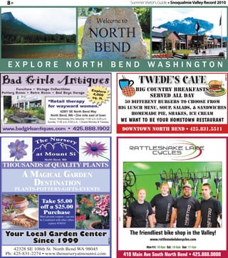 8»                                                                                            Summer Visitor's Guide » Snoqualmie Valley Record 2010




                                                                                                                                                                                           RUN D
                                                                                                                                        Co
                                                                                                            1/
                                                                                                                                                                APPROVED BY


                                                                                                                                                                                                DATE
          EXPLORE NORTH BEND WASHINGTON
                                                                                                           TWEDE’S CAFE




                                                                                                                                                                                                          360170
                                                                   Explore                               big country breakfasts
                                                                    4,000
                                                                   sq. ft.                                    served all day
                               “Retail therapy                                                50 different burgers to choose from
                               for wayward women.”                                         big lunch menu, soup salads, & sandwiches
                                                                                                                ,
                                       42901 SE North Bend Way




                                                                                                                       Please sign and fax back to: (509) 674-5571
                                 North Bend, WA • One mile east of town                          homemade pie, shakes, ice cream
                               Hours: Wednesday thru Saturday 11:00 a.m.-6:00 p.m.
                              Sunday 11:00 a.m.-5:00 p.m. • Closed Monday & Tuesday                 WE WANT TO BE YOUR HOMETOWN RESTAURANT
360152




     www.badgirlsantiques.com • 425.888.1902                                                        Downtown North Bend • 425.831.5511




                                                                                                                                                                     ❑ Approved with indicated changes.
                                                                                                                                                                     ❑ Approved as shown.
     thousands of quality Plants
                A MAgicAl gArden
                  destinAtion
              Plants-Pottery-Gifts-events

                         Take $5.00
                         off a $25.00
                          Purchase
                        Must present coupon - can not
                                                                                           344078




                        be Combined with other offers
                               expires 9/30/10



         Your Local Garden Center                                                                      The friendliest bike shop in the Valley!
                Since 1999                                                                                        www.rattlesnakelakecycles.com
                                                                                  360171




                                                                                                                Mon-Fri: 10-6pm Sat: 10-5pm Sun: 12-4pm
             42328 SE 108th St. North Bend WA 98045
         Ph: 425-831-2274 • www.thenurseryatmountsi.com                                             410 Main Ave South North Bend • 425.888.0000
 