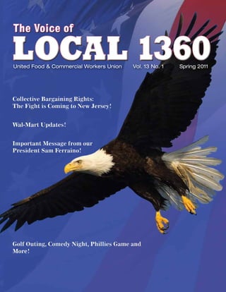The Voice of

LOCAL 1360
United Food & Commercial Workers Union   Vol. 13 No. 1   Spring 2011




Collective Bargaining Rights:
The Fight is Coming to New Jersey!


Wal-Mart Updates!


Important Message from our
President Sam Ferraino!




Golf Outing, Comedy Night, Phillies Game and
More!
 