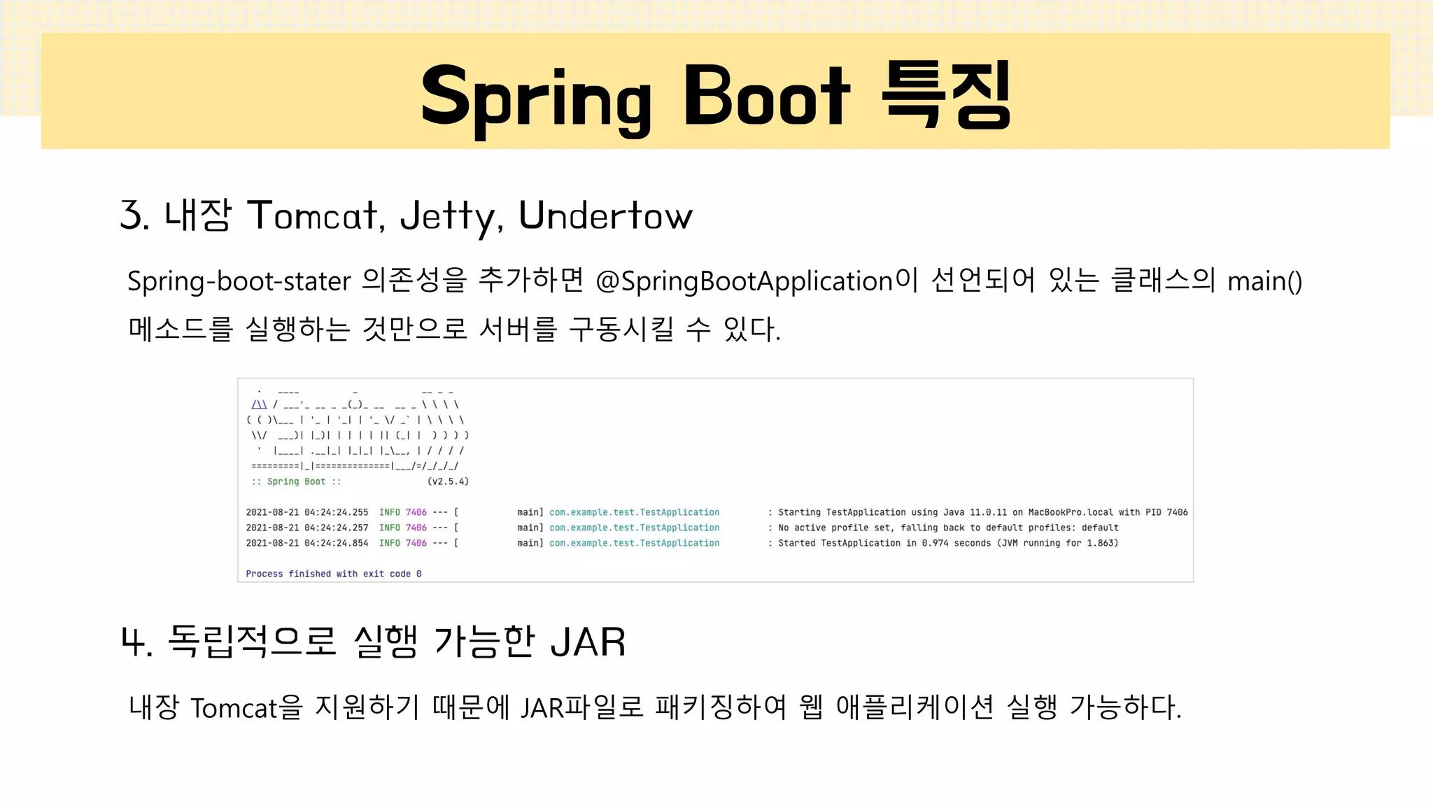 Spring Boot 특징
3. 내장 Tomcat, Jetty, Undertow
Spring-boot-stater 의존성을 추가하면 @SpringBootApplication이 선언되어 있는 클래스의 main()
메소드를 실행하는 것만으로 서버를 구동시킬 수 있다.
4. 독립적으로 실행 가능한 JAR
내장 Tomcat을 지원하기 때문에 JAR파일로 패키징하여 웹 애플리케이션 실행 가능하다.
 