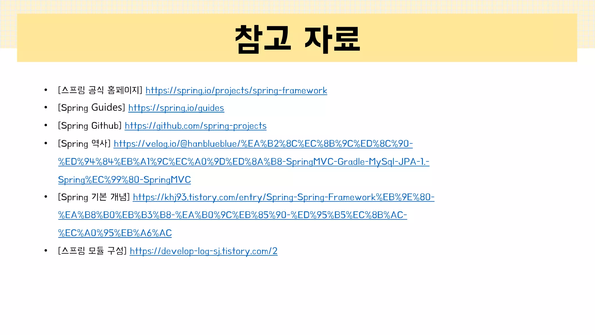 참고 자료
• [스프링 공식 홈페이지] https://spring.io/projects/spring-framework
• [Spring Guides] https://spring.io/guides
• [Spring Github] https://github.com/spring-projects
• [Spring 역사] https://velog.io/@hanblueblue/%EA%B2%8C%EC%8B%9C%ED%8C%90-
%ED%94%84%EB%A1%9C%EC%A0%9D%ED%8A%B8-SpringMVC-Gradle-MySql-JPA-1.-
Spring%EC%99%80-SpringMVC
• [Spring 기본 개념] https://khj93.tistory.com/entry/Spring-Spring-Framework%EB%9E%80-
%EA%B8%B0%EB%B3%B8-%EA%B0%9C%EB%85%90-%ED%95%B5%EC%8B%AC-
%EC%A0%95%EB%A6%AC
• [스프링 모듈 구성] https://develop-log-sj.tistory.com/2
 