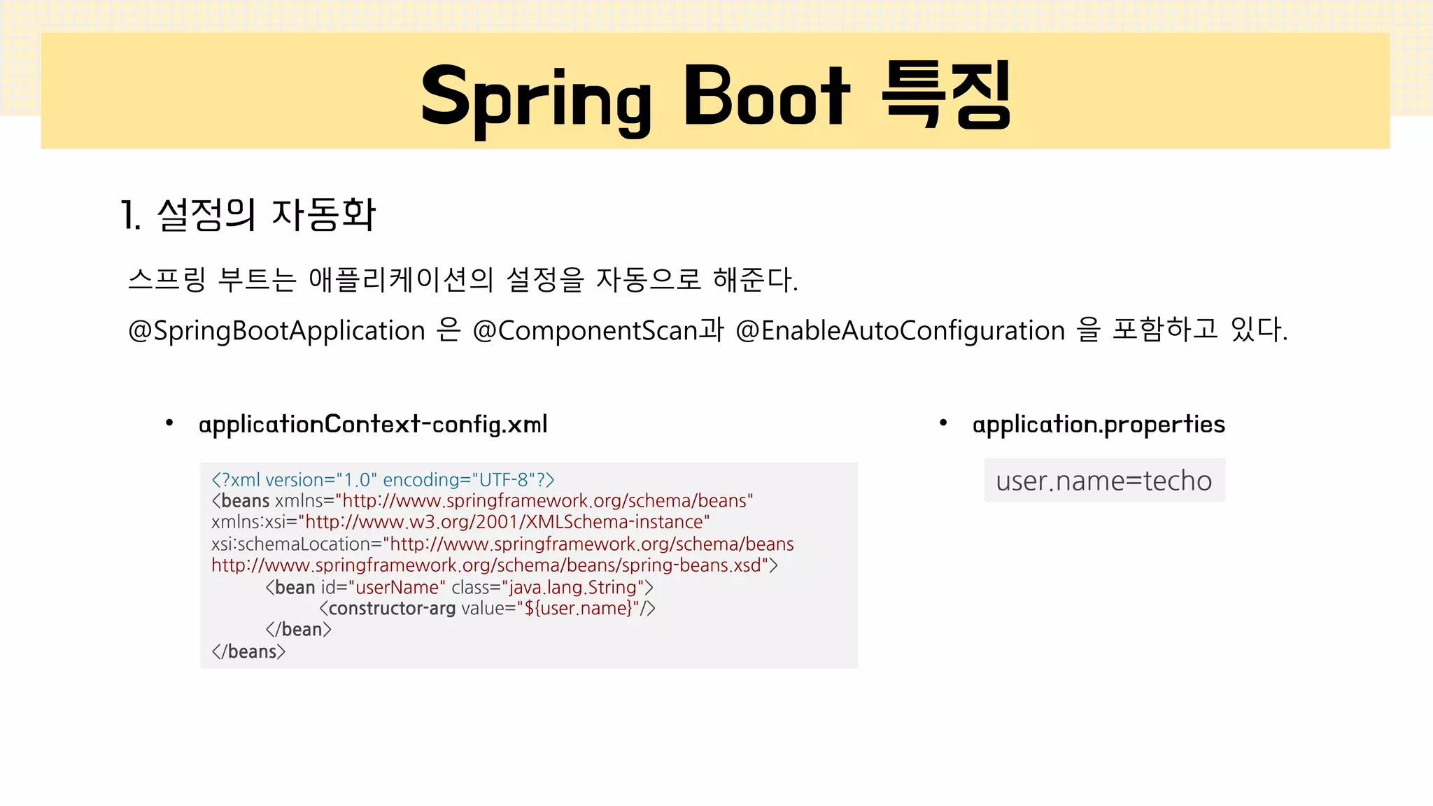 Spring Boot 특징
1. 설정의 자동화
스프링 부트는 애플리케이션의 설정을 자동으로 해준다.
@SpringBootApplication 은 @ComponentScan과 @EnableAutoConfiguration 을 포함하고 있다.
<?xml version="1.0" encoding="UTF-8"?>
<beans xmlns="http://www.springframework.org/schema/beans"
xmlns:xsi="http://www.w3.org/2001/XMLSchema-instance"
xsi:schemaLocation="http://www.springframework.org/schema/beans
http://www.springframework.org/schema/beans/spring-beans.xsd">
<bean id="userName" class="java.lang.String">
<constructor-arg value="${user.name}"/>
</bean>
</beans>
user.name=techo
• applicationContext-config.xml • application.properties
 