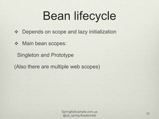Bean lifecycle
 Depends on scope and lazy initialization

 Main bean scopes:

 Singleton and Prototype

(Also there are ...
