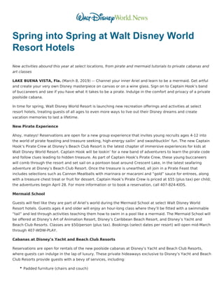 Spring into Spring at Walt Disney World
Resort Hotels
New activities abound this year at select locations, from pirate and mermaid tutorials to private cabanas and
art classes
LAKE BUENA VISTA, Fla. (March 8, 2019) ­– Channel your inner Ariel and learn to be a mermaid. Get artful
and create your very own Disney masterpiece on canvas or on a wine glass. Sign on to Captain Hook’s band
of buccaneers and see if you have what it takes to be a pirate. Indulge in the comfort and privacy of a private
poolside cabana.
In time for spring, Walt Disney World Resort is launching new recreation offerings and activities at select
resort hotels, treating guests of all ages to even more ways to live out their Disney dreams and create
vacation memories to last a lifetime.
New Pirate Experience
Ahoy, mateys! Reservations are open for a new group experience that invites young recruits ages 4-12 into
the world of pirate feasting and treasure seeking, high-energy sailin’ and swashbucklin’ fun. The new Captain
Hook’s Pirate Crew at Disney’s Beach Club Resort is the latest chapter of immersive experiences for kids at
Walt Disney World Resort. Captain Hook will be lookin’ for a new band of adventurers to learn the pirate code
and follow clues leading to hidden treasure. As part of Captain Hook’s Pirate Crew, these young buccaneers
will comb through the resort and set sail on a pontoon boat around Crescent Lake, in the latest seafaring
adventure at Disney’s Beach Club Resort. Once the treasure is unearthed, all join in a Pirate Feast that
includes selections such as Cannon Meatballs with marinara or macaroni and “gold” sauce for entrees, along
with a treasure chest treat or fruit for dessert. Captain Hook’s Pirate Crew is priced at $55 (plus tax) per child;
the adventures begin April 28. For more information or to book a reservation, call 407-824-KIDS.
Mermaid School
Guests will feel like they are part of Ariel’s world during the Mermaid School at select Walt Disney World
Resort hotels. Guests ages 4 and older will enjoy an hour-long class where they’ll be fitted with a swimmable
“tail” and led through activities teaching them how to swim in a pool like a mermaid. The Mermaid School will
be offered at Disney’s Art of Animation Resort, Disney’s Caribbean Beach Resort, and Disney’s Yacht and
Beach Club Resorts. Classes are $50/person (plus tax). Bookings (select dates per resort) will open mid-March
through 407-WDW-PLAY.
Cabanas at Disney’s Yacht and Beach Club Resorts
Reservations are open for rentals of the new poolside cabanas at Disney’s Yacht and Beach Club Resorts,
where guests can indulge in the lap of luxury. These private hideaways exclusive to Disney’s Yacht and Beach
Club Resorts provide guests with a bevy of services, including:
Padded furniture (chairs and couch)
 